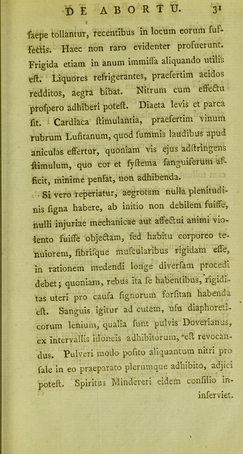 4 » *• faepe tollamur, recentibus in locum eorum fuf- fedis. Haec non taro evidenter profuerunt* Frigida etiam in anum immiffa aliquando utilis eft. Liquores refrigerantes, praefertim acidos redditos, aegra bibat. Nitrum cum effe&u profpero adhiberi poteft. Diaeta levis et parca fit. Cardiaca ftimulantia, praefertim vinum rubrum Lufitanum, quod fummis laudibus apud aniculas effertur, quoniam vis ejus adftringens ftimulum, quo cor et fyftema fanguiferum af- ficit, minime penfat, non adhibenda. • Si vero reperiatur, aegrotam nulla plenitudi- nis figna habere, ab initio non debilem fuiffe, nulli injuriae mechanicae aut affeclui animi vio- lento fuiffe objectam, fed habitu corporeo te- nuiorem, fibrifque mufcularibus rigidam effe, in rationem medendi longe diverfam procedi debet; quoniam, rebus ita fe habentibus, rigidi- tas uteri pro caufa fignorum foriitan habenda eft. Sanguis igitur ad cutem, ufu diaphoico- corum lenium, qualia furit pulvis Dovenanus, ex intervallis idoneis adhibitorum, *eft revocan- dus. Pulveri modo pofito aliquantum nitri pro fale in eo praeparato plerumque adhibito, adjici poteft. Spiritus Mindereri eidem confilio in- infervie r*T-