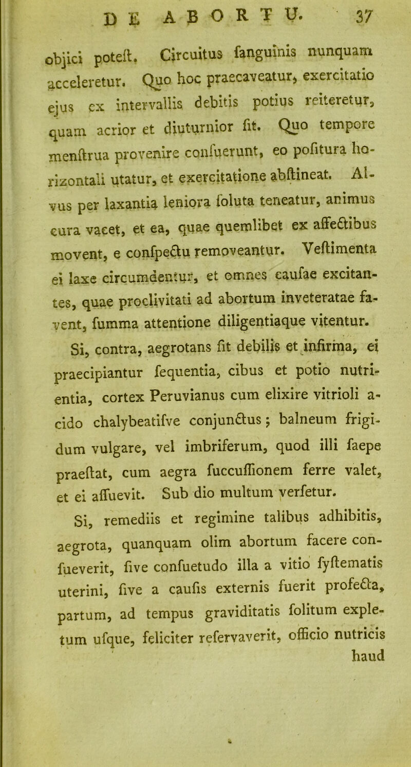 objici poteft, Circuitus fanguinis nunquam acceleretur. Quo hoc praecaveatur* exercitatio ejus cx intervallis debitis potius reiteretur, quam acrior et diuturnior fit. Quo tempoie menftrua provenire coniuerunt, eo pofituia ho- rizontali utatur, et exercitatione abftineat, Al- vus per laxantia leniora ioluta teneatui, animus cura vacet, et ea, quae quemlibet ex alFe£tibu^ movent, e confpe&u removeantur. Veftimenta ei laxe circumdentur, et omnes eaufae excitan- tes, quae proclivitati ad abortum inveteratae fa- vent, fumma attentione diligentiaque vitentur. Si, contra, aegrotans fit debilis et infirma, ei praecipiantur fequentia, cibus et potio nutri- entia, cortex Peruvianus cum elixire vitrioli a- cido chalybeatifve conjun&us; balneum frigi- dum vulgare, vel imbriferum, quod illi faepe praedat, cum aegra fuccuflionem ferre valet, et ei affuevit. Sub dio multum verfetur. Si, remediis et regimine talibus adhibitis, aegrota, quanquam olim abortum facere con- fueverit, five confuetudo illa a vitio fyflematis uterini, five a caufis externis fuerit profe&a, partum, ad tempus graviditatis folitum exple- tum ufque, feliciter refervaverit, officio nutricis haud