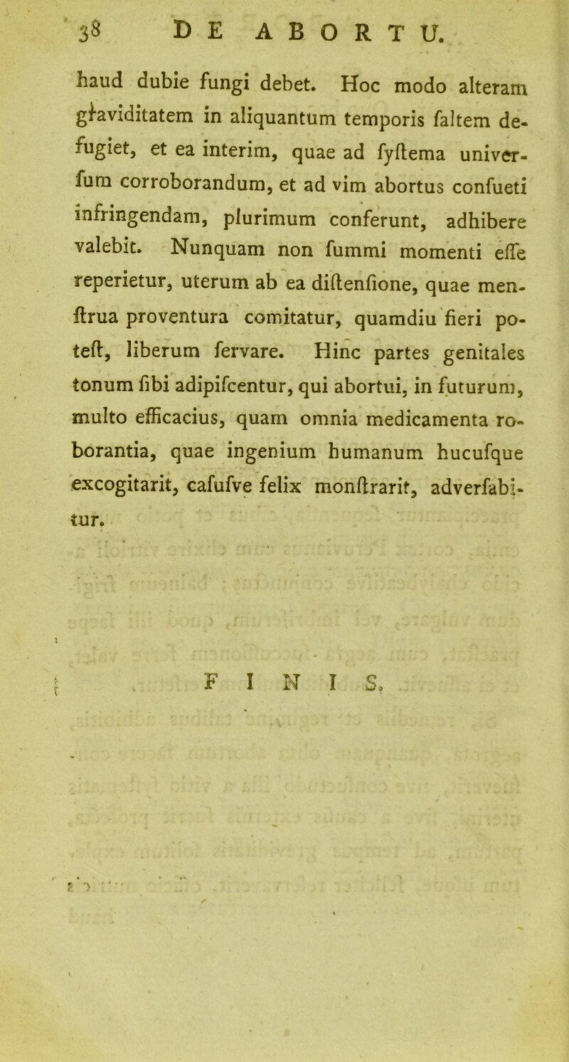 haud dubie fungi debet. Hoc modo alteram gfaviaitatem in aliquantum temporis faltem de- fugiet, et ea interim, quae ad fyftema univer- fum corroborandum, et ad vim abortus confueti infringendam, plurimum conferunt, adhibere valebit. Nunquam non fummi momenti elfe reperietur, uterum ab ea diftenfione, quae men- ftrua proventura comitatur, quamdiu fieri po- teft, liberum fervare. Hinc partes genitales tonum fibi adipifcentur, qui abortui, in futurum, multo efficacius, quam omnia medicamenta ro- borantia, quae ingenium humanum hucufque excogitant, cafufve felix monftrarif, adverfabi- tur. F I N I S, ' -> '