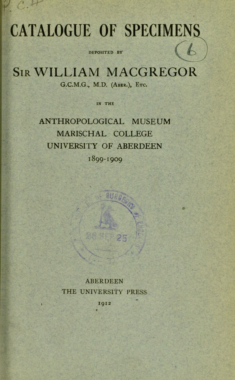 CATALOGUE OF SPECIMEN DEPOSITED BY Sir WILLIAM MACGREGOR G.C.M.G., M.D. (Aber.), Etc. IN THE ANTHROPOLOGICAL MUSEUM MARISCHAL COLLEGE UNIVERSITY OF ABERDEEN 1899-1909 ABERDEEN THE UNIVERSITY PRESS I 1912