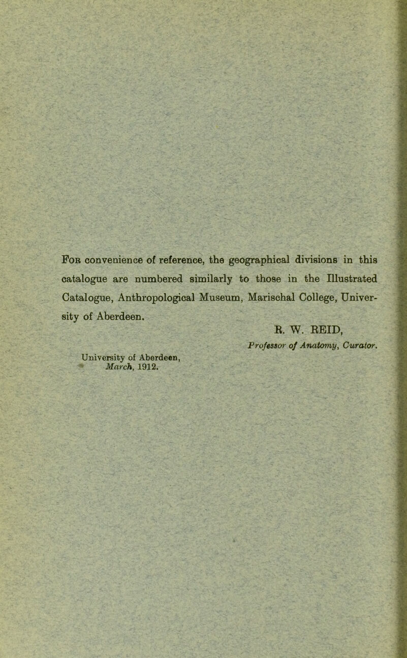 catalogue are numbered similarly to those in the Illustrated Catalogue, Anthropological Museum, Marischal College, Univer- sity of Aberdeen. University of Aberdeen, March, 1912. R. W. REID, Professor of Anatomy, Curator.