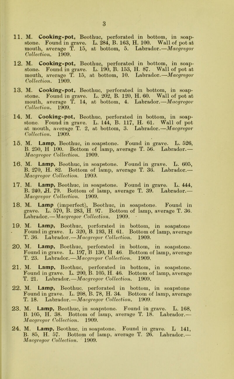 11. M. Cooking=pot, Beothuc, perforated in bottom, in soap- stone. Found in grave. L. 284, B. 163, H. 100. Wall of pot at mouth, average T. 15, at bottom, 5. Labrador.—Macgregor Collection. 1909. 12. M. Cooking=pot, Beothuc, perforated in bottom, in soap- stone. Found in grave. L. 190, B. 153, H. 87. Wall of pot at mouth, average T. 15, at bottom, 10. Labrador.—Macgregor Collection. 1909. 13. M. Cooking=pot, Beothuc, perforated in bottom, in soap- stone. Found in grave. L. 202, B. 120, H. 60. Wall of pot at mouth, average T. 14, at bottom, 4. Labrador.—Macgregor Collection. 1909. 14. M. Cooking=pot, Beothuc, perforated in bottom, in soap- stone. Found in grave. L. 144, B. 117, H. 61. Wall of pot at mouth, average T. 2, at bottom, 3. Labrador.—Macgregor Collection. 1909. 15. M. Lamp, Beothuc, in soapstone. Found in grave. L. 526, B. 250, H 100. Bottom of lamp, average T. 56. Labrador.— Macgregor Collection. 1909. 16. M. Lamp, Beothuc, in soapstone. Found in grave. L. 605, B. 270, H. 82. Bottom of lamp, average T. 36. Labrador.— Macgregor Collection. 1909. 17. M. Lamp, Beothuc, in soapstone. Found in grave. L. 444, B. 240, JL 79. Bottom of lamp, average T. 39. Labrador.— Macgregor Collection. 1909. 18. M. Lamp (imperfect), Beothuc, in soapstone. Found in grave. L. 570, B. 283, H. 97. Bottom of lamp, average T. 36. Labrador. — Macgregor Collection. 1909. 19. M. Lamp, Beothuc, perforated in bottom, in soapstone Found in grave. L 320, B. 193, H. 61. Bottom of lamp, average T. 36. Labrador.—Macgregor Collection. 1909. 20. M. Lamp, Boethuc, perforated in bottom, in soapstone. Found in grave. L. 197, B 130, H 46. Bottom of lamp, average T. 23. Labrador.—Macgregor Collection. 1909. 21. M. Lamp, Beothuc, perforated in bottom, in soapstone. Found in grave. L. 200, B. 105, H. 46. Bottom of lamp, average T. 21. Labrador.—Macgregor Collection. 1909. 22. M. Lamp, Beothuc, perforated in bottom, in soapstone Found in grave. L. 208, B. 78, H. 34. Bottom of lamp, average T. 18. Labrador.—Macgregor Collection. 1909. 23. M. Lamp, Beothuc, in soapstone. Found in grave. L. 168, B. 105, H. 38. Bottom of lamp, average T. 18. Labrador.— Macgregor Collection. 1909. 24. M. Lamp, Beothuc, in soapstone. Found in grave. L 141, B. 85, H. 57. Bottom of lamp, average T. 26. Labrador.—