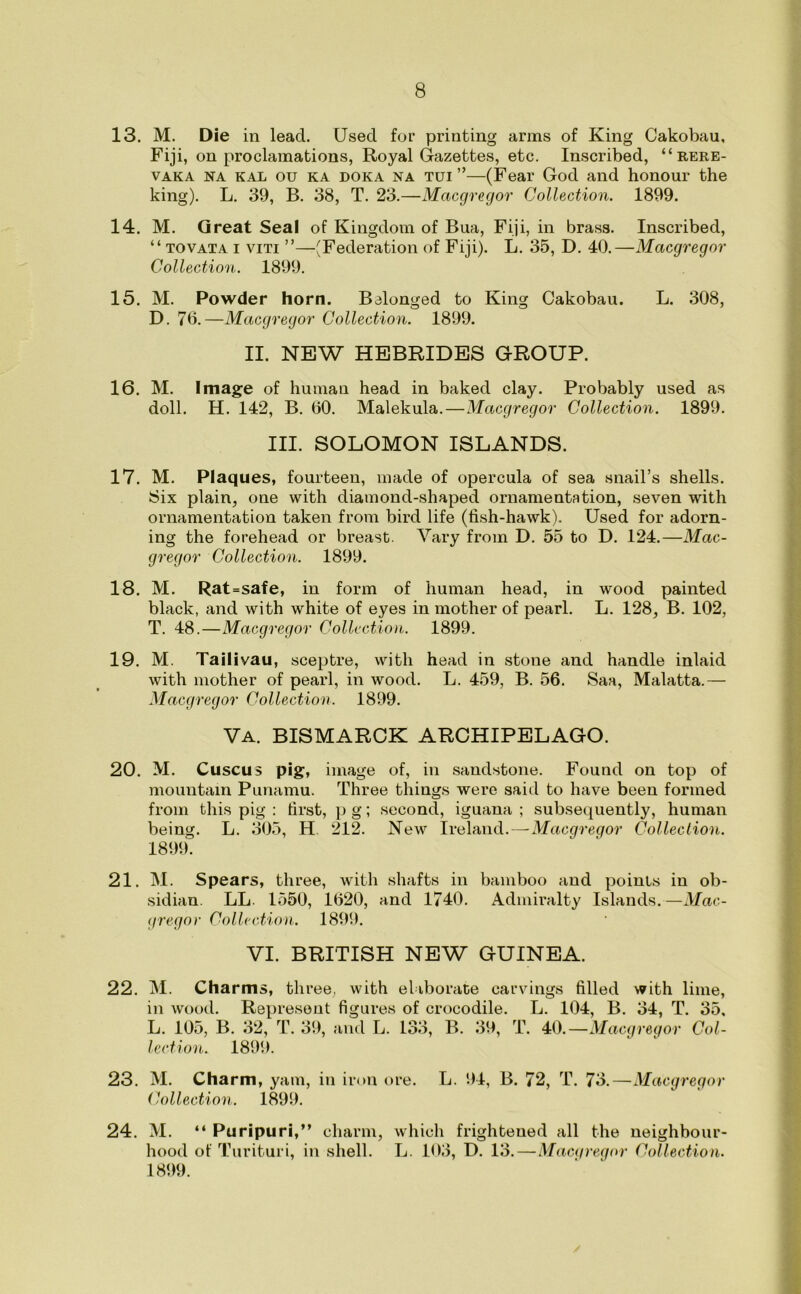 13. M. Die in lead. Used for printing arms of King Cakobau, Fiji, on proclamations, Royal Gazettes, etc. Inscribed, “rere- vaka na kal ou ka doka na tui ”—(Fear God and honour the king). L. 39, B. 38, T. 23.—Macgregor Collection. 1899. 14. M. Great Seal of Kingdom of Bua, Fiji, in brass. Inscribed, “ tovata i viti ”—(Federation of Fiji). L. 35, D. 40.—Macgregor Collection. 1899. 15. M. Powder horn. Belonged to King Cakobau. L. 308, D. 70.—Macgregor Collection. 1899. II. NEW HEBRIDES GROUP. 16. M. Image of human head in baked clay. Probably used as doll. H. 142, B. 00. Malekula.—Macgregor Collection. 1899. III. SOLOMON ISLANDS. 17. M. Plaques, fourteen, made of opercula of sea snail’s shells. Six plain, one with diamond-shaped ornamentation, seven with ornamentation taken from bird life (fish-hawk). Used for adorn- ing the forehead or breast. Vary from D. 55 to D. 124.—Mac- gregor Collection. 1899. 18. M. Rat=safe, in form of human head, in wood painted black, and with white of eyes in mother of pearl. L. 128, B. 102, T. 48.—Macgregor Collection. 1899. 19. M. Tailiyau, sceptre, with head in stone and handle inlaid with mother of pearl, in wood. L. 459, B. 56. Saa, Malatta.— Macgregor Collection. 1899. Va. BISMARCK ARCHIPELAGO. 20. M. Cuscus pig, image of, in sandstone. Found on top of mountain Punamu. Three things were said to have been formed from this pig : first, p g; second, iguana ; subsequently, human being. L. 305, H. 212. New Ireland. — Macgregor Collection. 1899. 21. M. Spears, three, with shafts in bamboo and points in ob- sidian LL. 1550, 1620, and 1740. Admiralty Islands.—Mac- gregor Collection. 1899. VI. BRITISH NEW GUINEA. 22. M. Charms, three, with elaborate in wood. Represent figures of crocodile. L. 105, B. 32, T. 39, and L. 133, B. 39, lection. 1899. carvings filled with lime, L. 104, B. 34, T. 35, T. 40.—Macgregor Col- 23. M. Charm, yam, in iron ore. L. 94, B. 72, T. 73.—Macgregor Collection. 1899. 24. M. “ Puripuri,” charm, hood of Turituri, in shell. 1899. which frighteued all the neighbour- L. 103, D. 13. — Macgregor Collection.