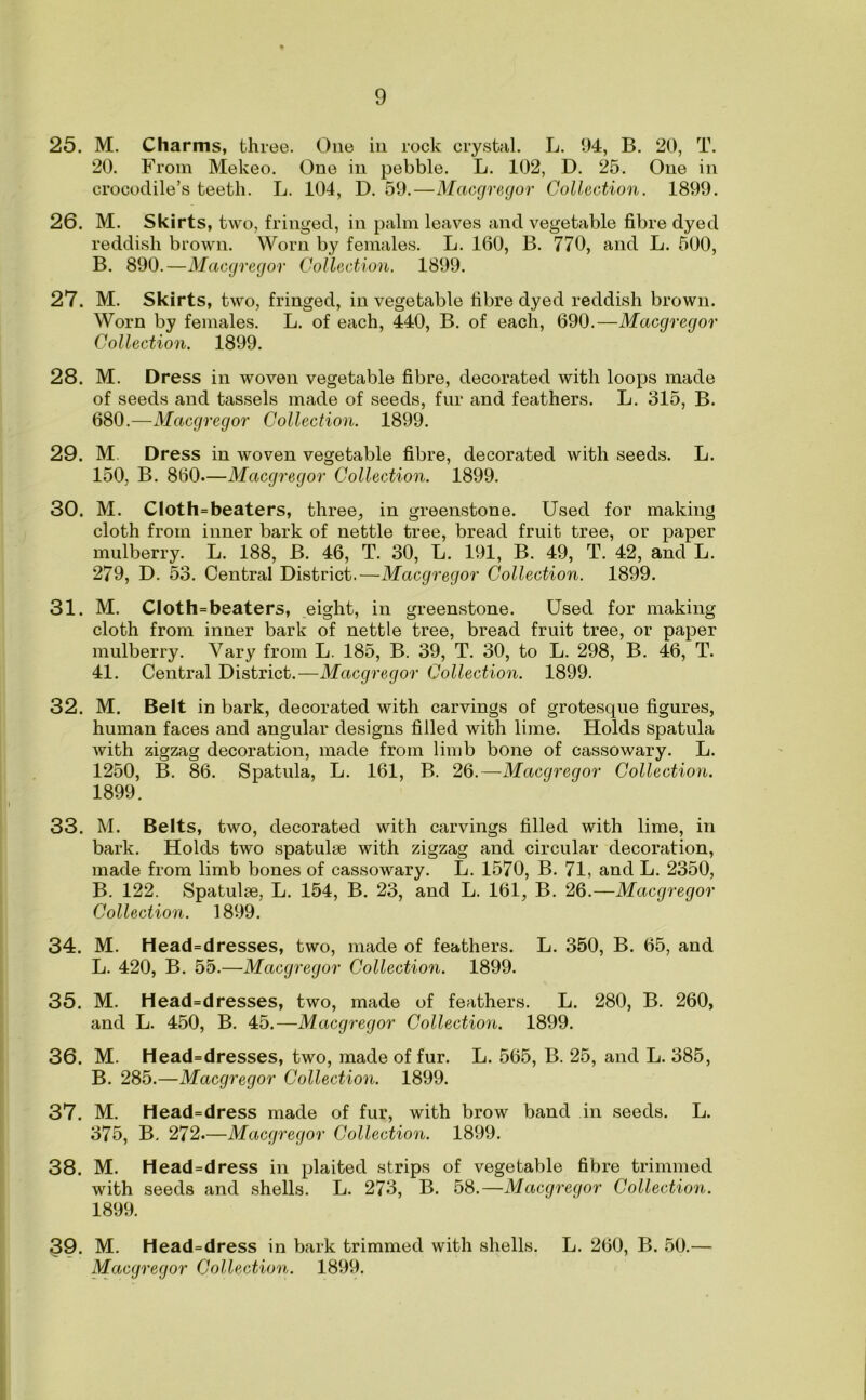 25. M. Charms, three. One in rock crystal. L. 94, B. 20, T. 20. From Mekeo. One in pebble. L. 102, D. 25. One in crocodile’s teeth. L. 104, D. 59.—Macgregor Collection. 1899. 26. M. Skirts, two, fringed, in palm leaves and vegetable fibre dyed reddish brown. Worn by females. L. 160, B. 770, and L. 500, B. 890.—Macgregor Collection. 1899. 27. M. Skirts, two, fringed, in vegetable fibre dyed reddish brown. Worn by females. L. of each, 440, B. of each, 690.—Macgregor Collection. 1899. 28. M. Dress in woven vegetable fibre, decorated with loops made of seeds and tassels made of seeds, fur and feathers. L. 315, B. 680.—Macgregor Collection. 1899. 29. M. Dress in woven vegetable fibre, decorated with seeds. L. 150, B. 860.—Macgregor Collection. 1899. 30. M. CIoth=beaters, three, in greenstone. Used for making cloth from inner bark of nettle tree, bread fruit tree, or paper mulberry. L. 188, B. 46, T. 30, L. 191, B. 49, T. 42, and L. 279, D. 53. Central District.—Macgregor Collection. 1899. 31. M. CIoth=beaters, eight, in greenstone. Used for making cloth from inner bark of nettle tree, bread fruit tree, or paper mulberry. Vary from L. 185, B. 39, T. 30, to L. 298, B. 46, T. 41. Central District.—Macgregor Collection. 1899. 32. M. Belt in bark, decorated with carvings of grotesque figures, human faces and angular designs filled with lime. Holds spatula with zigzag decoration, made from limb bone of cassowary. L. 1250, B. 86. Spatula, L. 161, B. 26.—Macgregor Collection. 1899. 33. M. Belts, two, decorated with carvings filled with lime, in bark. Holds two spatulse with zigzag and circular decoration, made from limb bones of cassowary. L. 1570, B. 71, and L. 2350, B. 122. Spatulse, L. 154, B. 23, and L. 161, B. 26.—Macgregor Collection. 1899. 34. M. Head=dresses, two, made of feathers. L. 350, B. 65, and L. 420, B. 55.—Macgregor Collection. 1899. 35. M. Head=dresses, two, made of feathers. L. 280, B. 260, and L. 450, B. 45.—Macgregor Collection. 1899. 36. M. Head=dresses, two, made of fur. L. 565, B. 25, and L. 385, B. 285.—Macgregor Collection. 1899. 37. M. Head=dress made of fur, with brow band in seeds. L. 375, B. 272.—Macgregor Collection. 1899. 38. M. Head=dress in plaited strips of vegetable fibre trimmed with seeds and shells. L. 273, B. 58.—Macgregor Collection. 1899. 39. M. Head=dress in bark trimmed with shells. L. 260, B. 50.—