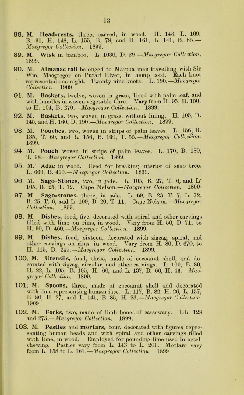 88. M. Head=rests, three, carved, in wood. H. 148, L. 109, B. 91, H. 148, L. 155, B. 78, and H. 161, L. 141, B. 85.— Macgregor Collection. 1899. 89. M. Wisk in bamboo. L 1030, D. 29.—Macgregor Collection. 1899. 90. M. Almanac tali belonged to Maipua man travelling with Sir Win. Macgregor on Purari River, in hemp cord. Each knot represented one night. Twenty-nine knots. L. 190.—Macgregor Collection. . 1909. 91. M. Baskets, twelve, woven in grass, lined with palm leaf, and with handles in woven vegetable fibre. Vary from H. 95, D. 150, to H. 104, B. 270.— Macgregor Collection. 1899. 92. M. Baskets, two, woven in grass, without lining. H. 105, D. 145, and H. 160, D. 190.—Macgregor Collection. 1899. 93. M. Pouches, two, woven in strips of palm leaves. L. 156, B. 135, T. 60, and L. 156, B. 160, T. 55.—Macgregor Collection. 1899. 94. M. Pouch woven in strips of palm leaves. L. 170, B. 180, T. 98.—Macgregor Collection. 1899. 95. M. Adze in wood. Used for breaking interior of sago tree. L. 660, B. 410.—Macgregor Collection. 1899. 96. M. Sago=Stones, two, in jade. L. 105, B. 27, T. 6, and L' 105, B. 25, T. 12. Cape Nelson.—Macgregor Collection. 1899- 97. M. Sago=stones, three, in jade. L. 69, B. 23, T. 7, L. 72, B. 25, T. 6, and L. 109, B. 20, T. 11. Cape Nelson.—Macgregor Collection. 1899. 98. M. Dishes, food, five, decorated with spiral and other carvings filled with lime on rims, in wood. Vary from H. 50, D. 71, to H. 90, D. 460.—Macgregor Collection. 1899. 99. M. Dishes, food, sixteen, decorated with zigzag, spiral, and other carvings on rims in wood. Vary from H. 80, D. 670, to H. 115, D. 245.—Macgregor Collection. 1899. 100. M. Utensils, food, three, made of cocoanut shell, and de- corated with zigzag, circular, and other carvings. L. 100, B. 80, H. 22, L. 105, B. 105, H. 60, and L. 137, B. 66, H. kti.—Mac- gregor Collection. 1899. 101: M. Spoons, three, made of cocoanut shell and decorated with lime representing human face. L. 117, B. 82, H. 26, L. 137, B. 80, H. 27, and L. 141, B. 85, H. 23.—Macgregor Collection. 1909. 102. M. Forks, two, made of limb bones of cassowary. LL. 128 and 273.—Macgregor Collection. 1899. 103. M. Pestles and mortars, four, decorated with figures repre- senting human heads and with spiral and other carvings filled with lime, in wood. Employed for pounding lime used in betel- chewing. Pestles vary from L. 143 to L. 201. Mortars vary from L. 158 to L. 161.—Macgregor Collection. 1899.