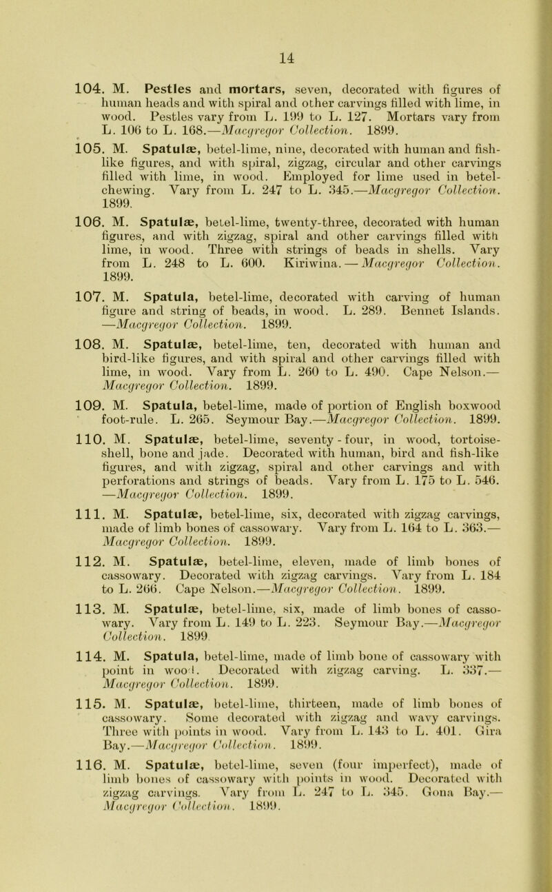 104. M. Pestles and mortars, seven, decorated with figures of human heads and with spiral and other carvings filled with lime, in wood. Pestles vary from L. 199 to L. 127. Mortars vary from L. 106 to L. 168.—Macgregor Collection. 1899. 105. M. Spatulae, betel-lime, nine, decorated with human and fish- like figures, and with spiral, zigzag, circular and other carvings filled with lime, in wood. Employed for lime used in betel- chewing. Vary from L. 247 to L. 345.—Macgregor Collection. 1899. 106. M. Spatulae, betel-lime, twenty-three, decorated with human figures, and with zigzag, spiral and other carvings filled with lime, in wood. Three with strings of beads in shells. Vary from L. 248 to L. 600. Kiriwina. — Macgregor Collection. 1899. 107. M. Spatula, betel-lime, decorated with carving of human figure and string of beads, in wood. L. 289. Bennet Islands. —Macgregor Collection. 1899. 108. M. Spatulae, betel-lime, ten, decorated with human and bird-like figures, and with spiral and other carvings filled with lime, m wood. Vary from L. 260 to L. 490. Cape Nelson.— Macgregor Collection. 1899. 109. M. Spatula, betel-lime, made of portion of English boxwood foot-rule. L. 265. Seymour Bay.—Macgregor Collection. 1899. 110. M. Spatulae, betel-lime, seventy - four, in wood, tortoise- shell, bone and jade. Decorated with human, bird and fish-like figures, and with zigzag, spiral and other carvings and with perforations and strings of beads. Vary from L. 175 to L. 546. —Macgregor Collection. 1899. 111. M. Spatulae, betel-lime, six, decorated with zigzag carvings, made of limb bones of cassowary. Vary from L. 164 to L. 363.— Macgregor Collection. 1899. 112. M. Spatulae, betel-lime, eleven, made of limb bones of cassowary. Decorated with zigzag carvings. Vary from L. 184 to L. 266. Cape Nelson.—Macgregor Collection. 1899. 113. M. Spatulae, betel-lime, six, made of limb bones of casso- wary. Vary from L. 149 to L. 223. Seymour Bay.—Macgregor Collection. 1899. 114. M. Spatula, betel-lime, made of limb bone of cassowary with point in woo!. Decorated with zigzag carving. L. 337.— Macgregor Collection. 1899. 115. M. Spatulae, betel-lime, thirteen, made of limb bones of cassowary. Some decorated with zigzag and wavy carvings. Three with points in wood. Vary from L. 143 to L. 401. Gira Bay.—Macgregor Collection. 1899. 116. M. Spatulae, betel-lime, seven (four imperfect), made of limb bones of cassowary with points in wood. Decorated with zigzag carvings. Vary from L. 247 to L. 345. Gona Bay.—