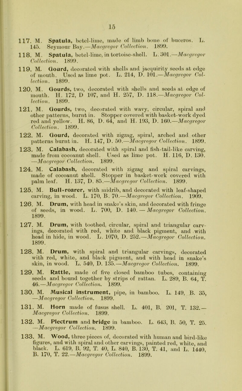 117. M. Spatula, betel-lime, made of limb bone of buceros. L. 145. Seymour Bay.—Macgregor Collection. 1899. 118. M. Spatula, betel-lime, in tortoise-shell. L.301.—Macgregor Collection. 1899. 119. M. Gourd, decorated with shells and jacquirity seeds at edge of mouth. Used as lime pot. L. 214, D. 101.—Macgregor Col- lection. 1899. 120. M. Gourds, two, decorated with shells and seeds at edge of mouth. H. 172, D 107, and H. 257, D. 118.—Macgregor Col- lection. 1899. 121. M. Gourds, two, decorated with wavy, circular, spiral and other patterns, burnt in. Stopper covered with basket-work dyed red and yellow. H. 86, D. 64, and H. 193, D. 160.—Macgregor Collection. 1899. 122. M. Gourd, decorated with zigzag, spiral, arched and other patterns burnt in. H. 147, D. 50.—Macgregor Collection. 1899. 123. M. Calabash, decorated with spiral and fish-tail-like carving, made from cocoanut shell. Used as lime pot. H. 116, D. 130. —Macgregor Collection. 1899. 124. M. Calabash, decorated with zigzag and spiral carvings, made of cocoanut shell. Stopper in basket-work covered with palm leaf. H. 137, D. 85.—Macgregor Collection. 1899. 125. M. Bull = roarer, with midrib, and decorated with leaf-shaped carving, in wood. L. 170, B. 70.—Macgregor Collection. 1909. 126. M. Drum, with head in snake’s skin, and decorated with fringe of seeds, in wood. L. 700, D. 140. — Macgregor Collection. 1899. 127. M. Drum, with toothed, circular, spiral and triangular carv- ings, decorated with red, white and black pigment, and - with head in hide, in wood. L. 1070, D. 252.—Macgregor Collection. 1899. 128. M. Drum, with spiral and triangular carvings, decorated with red, white, and black pigment, and with head in snake’s skin, in wood. L. 540, D. 135.—Macgregor Collection. 1899. 129. M. Rattle, made of five closed bamboo tubes, containing seeds and bound together by strips of rattan. L. 289, B. 64, T. 46.—Macgregor Collection. 1899. 130. M. Musical instrument, pipe, in bamboo. L. 149, B. 35, —Macgregor Collection. 1899. 131. M. Horn made of fusus shell. L. 401, B. 201, T. 132.— Macgregor Collection. 1899. 132. M. Plectrum and bridge in bamboo. L. 643, B. 50, T. 25. —Macgregor Collection. 1899. 133. M. Wood, three pieces of, decorated with human and bird-like figures, and with spiral and other carvings, painted red, white and black. L. 619, B. 92, T. 40, L. 840, B. 130, T. 41, and L. 1440, B. 170, T. 22.—Macgregor Collection. 1899.