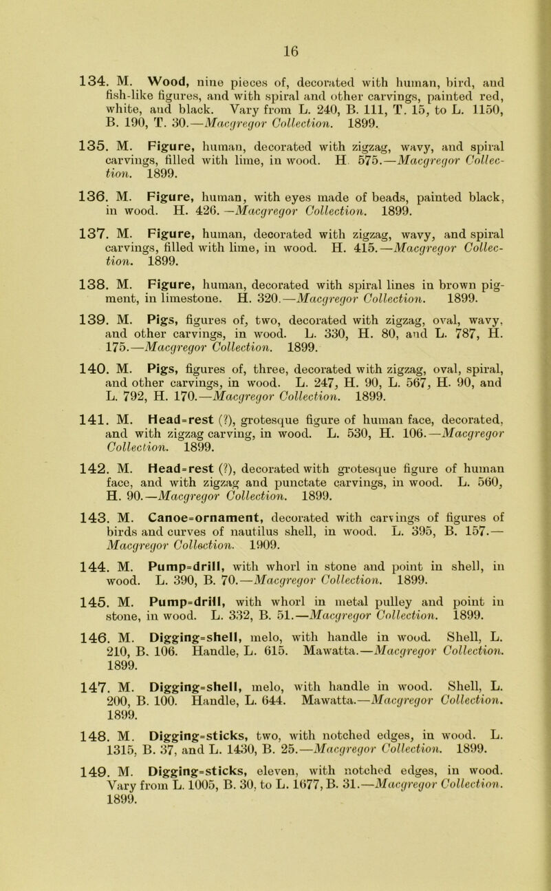 134. M. Wood, nine pieces of, decorated with human, bird, and fish-like figures, and with spiral and other carvings, painted red, white, aud black. Vary from L. 240, B. Ill, T. 15, to L. 1150, B. 190, T. 30.—Macgregor Collection. 1899. 135. M. Figure, human, decorated with zigzag, wavy, and spiral carvings, filled with lime, in wood. H 575.—Macgregor Collec- tion. 1899. 136. M. Figure, human, with eyes made of beads, painted black, in wood. H. 426. —Macgregor Collection. 1899. 137. M. Figure, human, decorated with zigzag, wavy, and spiral carvings, filled with lime, in wood. H. 415.—Macgregor Collec- tion. 1899. 138. M. Figure, human, decorated with spiral lines in brown pig- ment, in limestone. H. 320.—Macgregor Collection. 1899. 139. M. Pigs, figures of, two, decorated with zigzag, oval, wavy, and other carvings, in wood. L. 330, H. 80, and L. 787, H. 175.—Macgregor Collection. 1899. 140. M. Pigs, figures of, three, decorated with zigzag, oval, spiral, and other carvings, in wood. L. 247, H. 90, L. 567, H. 90, and L. 792, H. 170.—Macgregor Collection. 1899. 141. M. Head=rest (?), grotesque figure of human face, decorated, and with zigzag carving, in wood. L. 530, H. 106.—Macgregor Collection. 1899. 142. M. Head=rest (?), decorated with grotesque figure of human face, and with zigzag and punctate carvings, in wood. L. 560, H. 90.—Macgregor Collection. 1899. 143. M. Canoe=ornament, decorated with carvings of figures of birds and curves of nautilus shell, in wood. L. 395, B. 157.— Macgregor Collection. 1909. 144. M. Pump=drill, with whorl in stone and point in shell, in wood. L. 390, B. 70.—Macgregor Collection. 1899. 145. M. Pump=drHl, with whorl in metal pulley and point in stone, in wood. L. 332, B. 51.—Macgregor Collection. 1899. 146. M. Digging=shell, melo, with handle in wood. Shell, L. 210, B. 106. Handle, L. 615. Mawatta.—Macgregor Collection. 1899. 147. M. Digging=shell, melo, with handle in wood. Shell, L. 200, B. 100. Handle, L. 644. Mawatta.—Macgregor Collection. 1899. 148. M. Digging=sticks, two, with notched edges, in wood. L. 1315, B. 37, and L. 1430, B. 25.—Macgregor Collection. 1899. 149. M. Digging=sticks, eleven, with notched edges, in wood. Vary from L. 1005, B. 30, to L. 1677, B. 31.—Macgregor Collection. 1899.