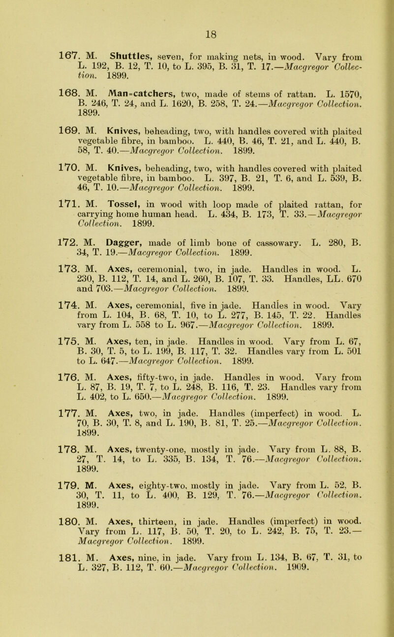 167. M. Shuttles, seven, for making nets, in wood. Vary from L. 192, B. 12, T. 10, to L. 395, B. 31, T. 17.—Macgregor Collec- tion. 1899. 168. M. Man=catchers, two, made of stems of rattan. L. 1570, B. 246, T. 24, and L. 1620, B. 258, T. 24.—Macgregor Collection. 1899. 169. M. Knives, beheading, two, with handles covered with plaited vegetable fibre, in bamboo. L. 440, B. 46, T. 21, and L. 440, B. 58, T. 40.—Macgregor Collection. 1899. 170. M. Knives, beheading, two, with handles covered with plaited vegetable fibre, in bamboo. L. 397, B. 21, T. 6, and L. 539, B. 46, T. 10.—Macgregor Collection. 1899. 171. M. Tossel, in wood with loop made of plaited rattan, for carrying home human head. L. 434, B. 173, T. 33.—Macgregor Collection. 1899. 172. M. Dagger, made of limb bone of cassowary. L. 280, B. 34, T. 19.—Macgregor Collection. 1899. 173. M, Axes, ceremonial, two, in jade. Handles in wood. L. 230, B. 112, T. 14, and L. 260, B. 107, T. 33. Handles, LL. 670 and 703.—Macgregor Collection. 1899. 174. M. Axes, ceremonial, five in jade. Handles in wood. Vary from L. 104, B. 68, T. 10, to L. 277, B. 145, T. 22. Handles vary from L. 558 to L. 967.—Macgregor Collection. 1899. 175. M. Axes, ten, in jade. Handles in wood. Vary from L. 67, B. 30, T. 5, to L. 199, B. 117, T. 32. Handles vary from L. 501 to L. 647.—Macgregor Collection. 1899. 176. M. Axes, fifty-two, in jade. Handles in wood. Vary from L. 87, B. 19, T. 7, to L. 248, B. 116, T. 23. Handles vary from L. 402, to L. 650.—Macgregor Collection. 1899. 177. M. Axes, two, in jade. Handles (imperfect) in wood. L. 70, B. 30, T. 8, and L. 190, B. 81, T. 25.—Macgregor Collection. 1899. 178. M. Axes, twenty-one, mostly in jade. Vary from L. 88, B. 27, T. 14, to L. 335, B. 134, T. 76.—Macgregor Collection. 1899. 179. M. Axes, eighty-two, mostly in jade. Vary from L. 52, B. 30, T. 11, to L. 400, B. 129, T. 76.—Macgregor Collection. 1899. 180. M. Axes, thirteen, in jade. Handles (imperfect) in wood. Vary from L. 117, B. 50, T. 20, to L. 242, B. 75, T. 23.— Macgregor Collection. 1899. 181. M. Axes, nine, in jade. Vary from L. 134, B. 67, T. 31, to L. 327, B. 112, T. 60.—Macgregor Collection. 1909.