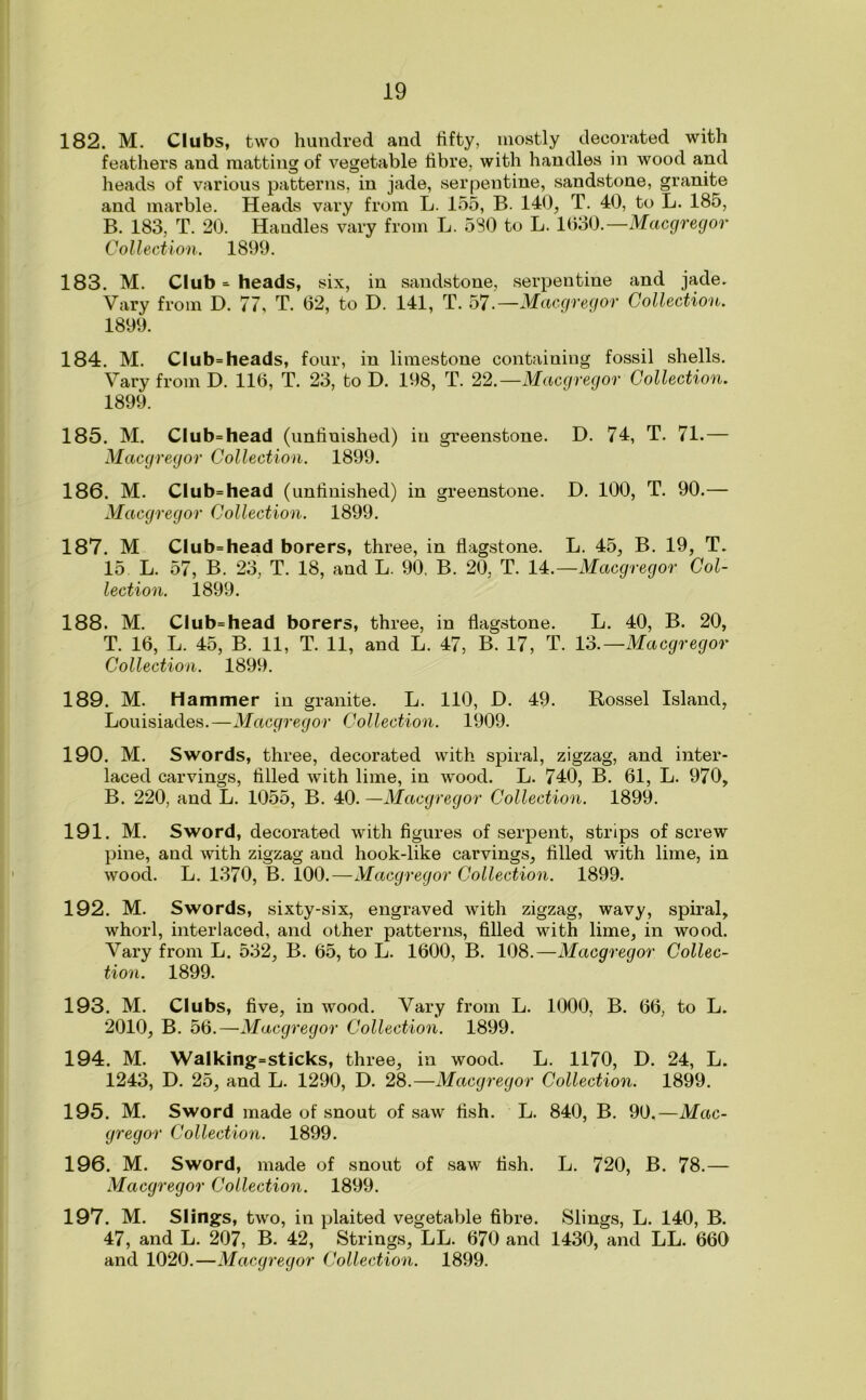 182. M. Clubs, two hundred and fifty, mostly decorated with feathers and matting of vegetable fibre, with handles in wood and heads of various patterns, in jade, serpentine, sandstone, granite and marble. Heads vary from L. 155, B. 140, T. 40, to L. 185, B. 183, T. 20. Handles vary from L. 580 to L. 1630.—Macgrecjor Collection. 1899. 183. M. Club = heads, six, in sandstone, serpentine and jade. Vary from D. 77, T. 62, to D. 141, T. 57.—Macgregor Collection. 1899. 184. M. Club=heads, four, in limestone containing fossil shells. Vary from D. 116, T. 23, to D. 198, T. 22.—Macgregor Collection. 1899. 185. M. Club=head (unfinished) in greenstone. D. 74, T. 71.— Macgregor Collection. 1899. 186. M. Club=head (unfinished) in greenstone. D. 100, T. 90.— Macgregor Collection. 1899. 187. M Club=head borers, three, in flagstone. L. 45, B. 19, T. 15 L. 57, B. 23, T. 18, and L. 90, B. 20, T. 14.—Macgregor Col- lection. 1899. 188. M. Club=head borers, three, in flagstone. L. 40, B. 20, T. 16, L. 45, B. 11, T. 11, and L. 47, B. 17, T. 13.—Macgregor Collection. 1899. 189. M. Hammer in granite. L. 110, D. 49. Rossel Island, Louisiades.—Macgregor Collection. 1909. 190. M. Swords, three, decorated with spiral, zigzag, and inter- laced carvings, filled with lime, in wood. L. 740, B. 61, L. 970, B. 220, and L. 1055, B. 40. —Macgregor Collection. 1899. 191. M. Sword, decorated with figures of serpent, strips of screw pine, and with zigzag and hook-like carvings, filled with lime, in wood. L. 1370, B. 100.—Macgregor Collection. 1899. 192. M. Swords, sixty-six, engraved with zigzag, wavy, spiral, whorl, interlaced, and other patterns, filled with lime, in wood. Vary from L. 532, B. 65, to L. 1600, B. 108.—Macgregor Collec- tion. 1899. 193. M. Clubs, five, in wood. Vary from L. 1000, B. 66, to L. 2010, B. 56.—Macgregor Collection. 1899. 194. M. Walking=sticks, three, in wood. L. 1170, D. 24, L. 1243, D. 25, and L. 1290, D. 28.—Macgregor Collection. 1899. 195. M. Sword made of snout of saw fish. L. 840, B. 90.—Mac- gregor Collection. 1899. 196. M. Sword, made of snout of saw fish. L. 720, B. 78.— Macgregor Collection. 1899. 197. M. Slings, two, in plaited vegetable fibre. Slings, L. 140, B. 47, and L. 207, B. 42, Strings, LL. 670 and 1430, and LL. 660