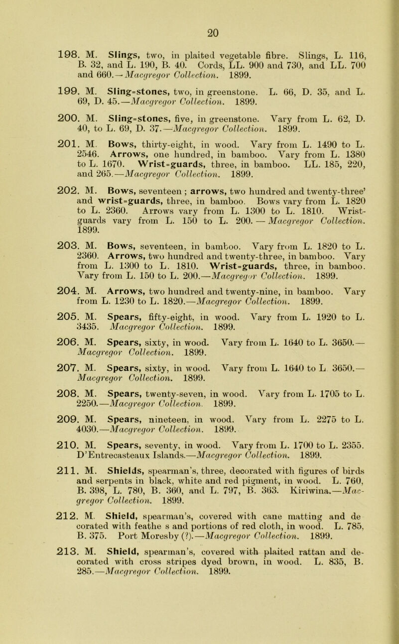 198. M. Slings, two, in plaited vegetable fibre. Slings, L. 116, B. 32, and L. 190, B. 40. Cords, LL. 900 and 730, and LL. 700 and 660. — Macgregor Collection. 1899. 199. M. Sling=stones, two, in greenstone. L. 66, D. 35, and L. 69, D. 45.—Macgregor Collection. 1899. 200. M. Sling=stones, five, in greenstone. Vary from L. 62, D. 40, to L. 69, D. 37-—Macgregor Collection. 1899. 201. M. Bows, thirty-eight, in wood. Vary from L. 1490 to L. 2546. Arrows, one hundred, in bamboo. Vary from L. 1380 to L. 1670. Wrist=guards, three, in bamboo. LL. 185, 220, and 265.—Macgregor Collection. 1899. 202. M. Bows, seventeen ; arrows, two hundred and twenty-three’ and wrist=guards, three, in bamboo. Bows vary from L. 1820 to L. 2360. Arrows vary from L. 1300 to L. 1810. Wrist- guards vary from L. 150 to L. 200. — Macgregor Collection. 1899. 203. M. Bows, seventeen, in bamboo. Vary from L. 1820 to L. 2360. Arrows, two hundred and twenty-three, in bamboo. Vary from L. 1300 to L. 1810. Wrist=guards, three, in bamboo. Vary from L. 150 to L. 200.—Macgregor Collection. 1899. 204. M. Arrows, two hundred and twenty-nine, in bamboo. Vary from L. 1230 to L. 1820.—Macgregor Collection. 1899. 205. M. Spears, fifty-eight, in wood. Vary from L. 1920 to L. 3435. Macgregor Collection. 1899. 206. M. Spears, sixty, in wood. Vary from L. 1640 to L. 3650.— Macgregor Collection. 1899. 207. M. Spears, sixty, in wood. Vary from L. 1640 to L 3650.— Macgregor Collection. 1899. 208. M. Spears, twenty-seven, in wood. Vary from L. 1705 to L. 2250.—Macgregor Collection. 1899. 209. M. Spears, nineteen, in wood. Vary from L. 2275 to L. 4030.—Macgregor Collection. 1899. 210. M. Spears, seventy, in wood. Vary from L. 1700 to L. 2355. D’Entrecasteaux Islands.—Macgregor Collection. 1899. 211. M. Shields, spearman’s, three, decorated with figures of birds and serpents in black, white and red pigment, in wood. L. 760, B. 398, L. 780, B. 360, and L. 797, B. 363. Kiriwina.—Mac- gregor Collection. 1899. 212. M. Shield, spearman’s, covered with cane matting and de corated with feathe s and portions of red cloth, in wood. L. 785, B. 375. Port Moresby (?).—Macgregor Collection. 1899. 213. M. Shield, spearman’s, covered with plaited rattan and de- corated with cross stripes dyed brown, in wood. L. 835, B.