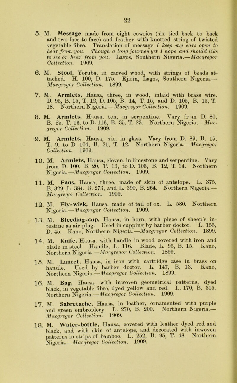 5. M. Message made from eight cowries (six tied back to back and two face to face) and feather with knotted string of twisted vegetable fibre. Translation of message I keept my ears open to hear from you. Though a long journey yet I hope and should like to see or hear from you. Lagos, Southern Nigeria.—Macgregor Collection. 1909. 6. M. Stool, Yoruba, in carved wood, with strings of beads at- tached. H. 100, D. 175. Ejirin, Lagos, Southern Nigeria.— Macgregor Collection. 1899. 7. M. Armlets, Hausa, three, in wood, inlaid with brass wire. D. 95, B. 15, T. 12, D. 105, B. 14, T. 15, and D. 105, B. 15, T. 18. Northern Nigeria.—Macgregor Collection. 1909. 8. M. Armlets, Hausa, ten, in serpentine. Vary fr >m D. 80, B. 25, T. 16, to D. 116, B. 35, T. 23. Northern Nigeria.—Mac- gregor Collection. 1909. 9. M. Armlets, Hausa, six, in glass. Vary from D. 89, B. 15, T. 9, to D. 104, B. 21, T. 12. Northern Nigeria.—Macgregor Collection. 1909. 10. M. Armlets, Hausa, eleven, in limestone and serpentine. Vary from D. 100, B. 20, T. 13, to D. 106, B. 12, T. 14. Northern Nigeria.—Macgregor Collection. 1909. 11. M. Fans, Hausa, three, made of skin of antelope. L. 375, B. 329, L. 384, B. 273, and L. 390, B. 264. Northern Nigeria.— Macgregor Collection. 1909. 12. M. Fly=wisk, Hausa, made of tail of ox. L. 580. Northern Nigeria.—Macgregor Collection. 1909. 13. M. Bleeding =cup, Hausa, in horn, with piece of sheep’s in- testine as air plug. Used in cupping by barber doctor. L 155, D. 45. Kano, Northern Nigeria.—Macgregor Collection. 1899. 14. M. Knife, Hausa, with handle in wood covered with iron and blade in steel Handle, L. 116. Blade, L. 95, B. 15. Kano, Northern Nigeria —Macgregor Collection. 1899. 15. M. Lancet, Hausa, in iron with cartridge case in brass on handle. Used by barber doctor. L. 147, B. 13. Kano, Northern Nigeria.—Macgregor Collection. 1899. 16. M. Bag, Hau sa, with inwoven geometrical oatteins, dyed black, in vegetable fibre, dyed yellow and red. I.. 170, B. 315. Northern Nigeria.—Macgregor Collection. 1909. 17. M. Sabretache, Hausa, in leather, ornamented with purple and green embroidery. L. 270, B. 200. Northern Nigeria.— Macgregor Collection. 1909. 18. M. Water=bottle, Hausa, covered with leather dyed red and black, and with skin of antelope, and decorated with inwoven patterns in strips of bamboo. L. 252, B. 95, T. 48. Northern Nigeria.—Macgregor Collection. 1909.