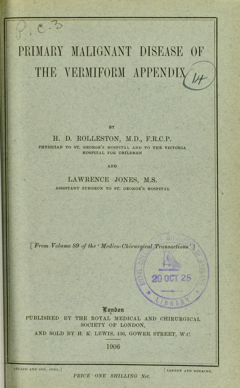 r -=*7 BY H. D. ROLLESTON, M.D., P.R.C.P. PHYSICIAN TO ST. GEORGE’S HOSPITAL AND TO THE VICTORIA HOSPITAL FOR CHILDREN AND LAWRENCE JONES, M.S. ASSISTANT SURGEON TO ST. GEORGE’S HOSPITAL [ From Volume 89 of the ‘ Medico-Chirurgical Transactions ’ ] Mention % PUBLISHED BY THE ROYAL MEDICAL AND CHIRURGICAL SOCIETY OF LONDON, AND SOLD BY H. K. LEWIS, 136, GOWER STREET, W.C. 1906 mm,■' '  . 1 ,1 ^ AD LARD ^Nl) SON, IMI’K.] PRICE ONE SHILLING Net. [ LONDON AND DOHKING,