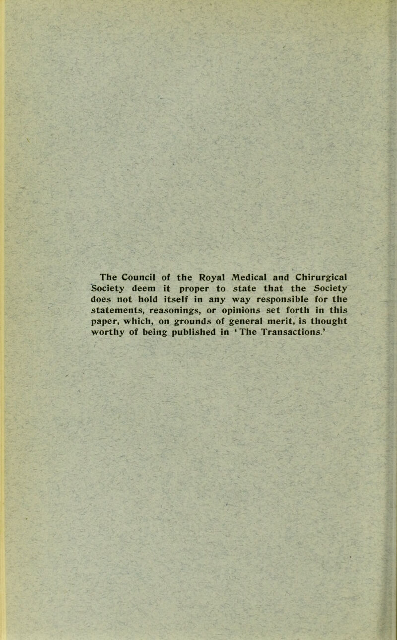 The Council of the Royal Medical and Chirurgical Society deem it proper to state that the Society does not hold itself in any way responsible for the statements, reasonings, or opinions set forth in this paper, which, on grounds of general merit, is thought worthy of being published in ‘ The Transactions.’