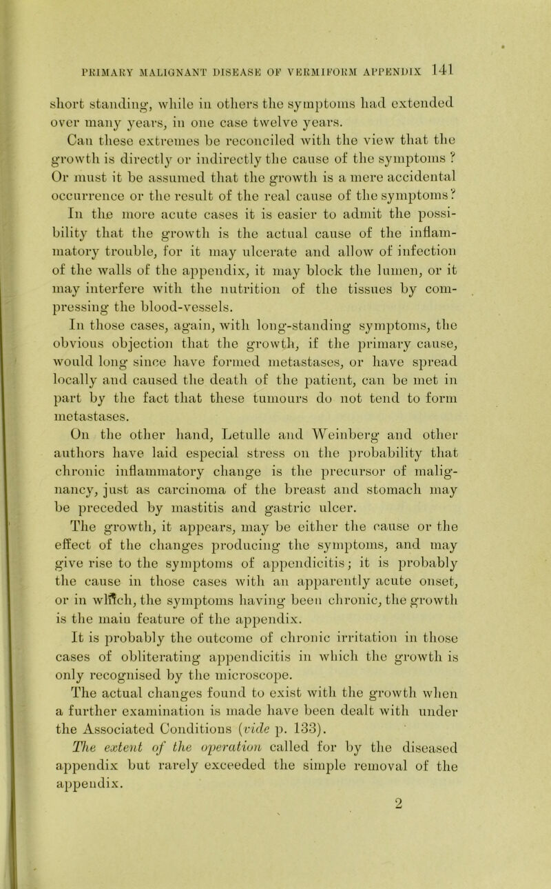 short standing, while in others the symptoms had extended over many years, in one case twelve years. Can these extremes he reconciled with the view that the growth is directly or indirectly the cause of the symptoms ? Or must it be assumed that the growth is a mere accidental occurrence or the result of the real cause of the symptoms? In the more acute cases it is easier to admit the possi- bility that the growth is the actual cause of the inflam- matory trouble, for it may ulcerate and allow of infection of the walls of the appendix, it may block the lumen, or it may interfere with the nutrition of the tissues by com- pressing the blood-vessels. In those cases, again, with long-standing symptoms, the obvious objection that the growth, if the primary cause, would long since have formed metastases, or have spread locally and caused the death of the patient, can be met in part by the fact that these tumours do not tend to form metastases. On the other hand, Letulle and Weinberg and other authors have laid especial stress on the probability that chronic inflammatory change is the precursor of malig- nancy, just as carcinoma of the breast and stomach may be preceded by mastitis and gastric ulcer. The growth, it appears, may be either the cause or the effect of the changes producing the symptoms, and may give rise to the symptoms of appendicitis; it is probably the cause in those cases with an apparently acute onset, or in wlftch, the symptoms having been chronic, the growth is the main feature of the appendix. It is probably the outcome of chronic irritation in those cases of obliterating appendicitis in which the growth is only recognised by the microscope. The actual changes found to exist with the growth when a further examination is made have been dealt with under the Associated Conditions [vide p. 133). The extent of the operation called for by the diseased appendix but rarely exceeded the simple removal of the appendix. 2