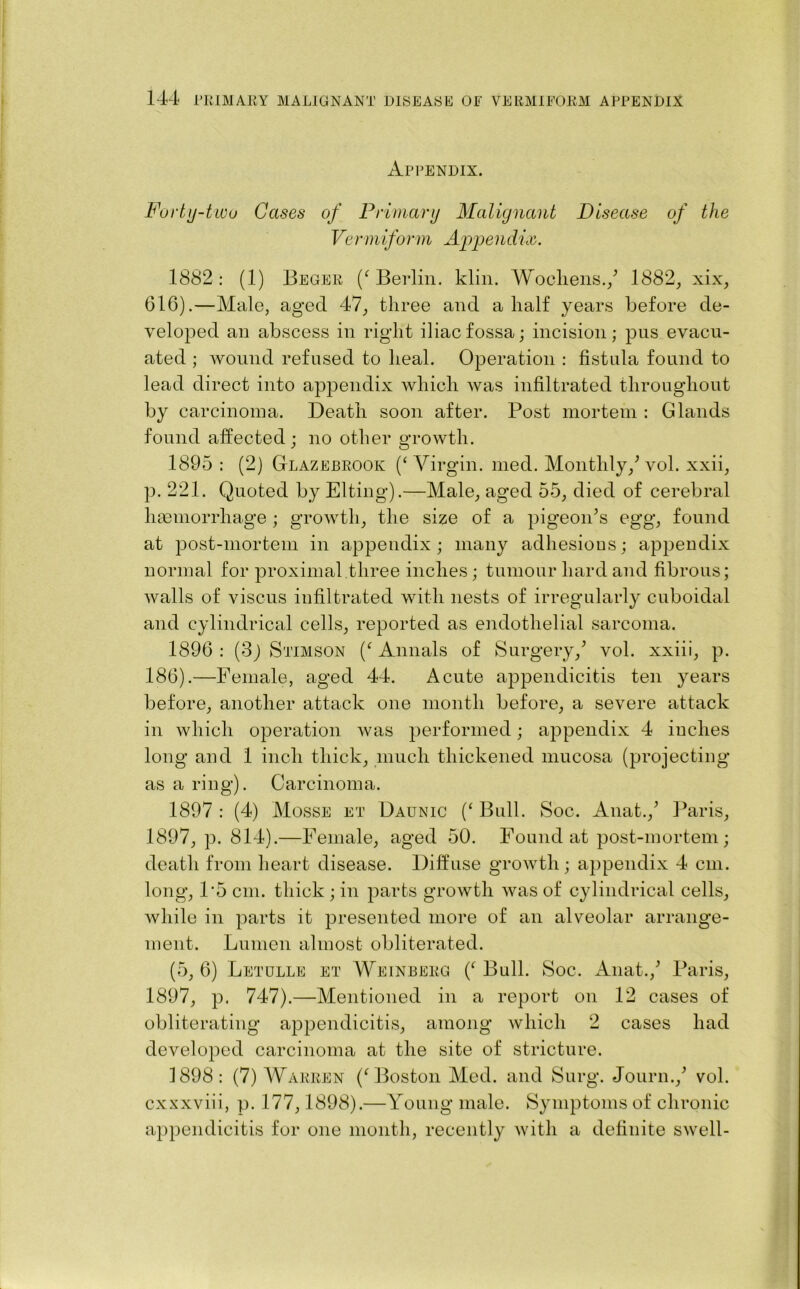 Appendix. Forty-two Cases of Primary Malignant Disease of the Vermiform Appelidix. 1882 : (1) Begex (‘ Berlin, klin. Woollens./ 1882, xix, 616).—Male, aged 47, three and a half years before de- veloped an abscess in right iliac fossa; incision; pus evacu- ated ; wound refused to heal. Operation : fistula found to lead direct into appendix which was infiltrated throughout by carcinoma. Death soon after. Post mortem : Glands found affected ; no other growth. 1895: (2) Glazebrook (‘Virgin, med. Monthly/vol. xxii, p. 221. Quoted by Elting).—Male, aged 55, died of cerebral haemorrhage ; growth, the size of a pigeon’s egg, found at post-mortem in appendix; many adhesions; appendix normal for proximal three inches; tumour hard and fibrous; walls of viscus infiltrated with nests of irregularly cuboidal and cylindrical cells, reported as endothelial sarcoma. 1896 : (3j Stimson (‘ Annals of Surgery/ vol. xxiii, p. 186).—Female, aged 44. Acute appendicitis ten years before, another attack one month before, a severe attack in which operation was performed; appendix 4 inches long and 1 inch thick, much thickened mucosa (projecting as a ring). Carcinoma. 1897 : (4) Mosse et Daunic (‘ Bull. Soc. Anat./ Paris, 1897, p. 814).—Female, aged 50. Found at post-mortem; death from heart disease. Diffuse growth ; appendix 4 cm. long, 1‘5 cm. thick ; in parts growth was of cylindrical cells, while in parts it presented more of an alveolar arrange- ment. Lumen almost obliterated. (5, 6) Letulle et Weinberg (‘ Bull. Soc. Anat./ Paris, 1897, p. 747).—Mentioned in a report on 12 cases of obliterating appendicitis, among which 2 cases had developed carcinoma at the site of stricture. 1898: (7) Warren (‘Boston Med. and Surg. Journ./ vol. cxxxviii, p. 177,1898).—Young male. Symptoms of chronic appendicitis for one month, recently with a definite swell-