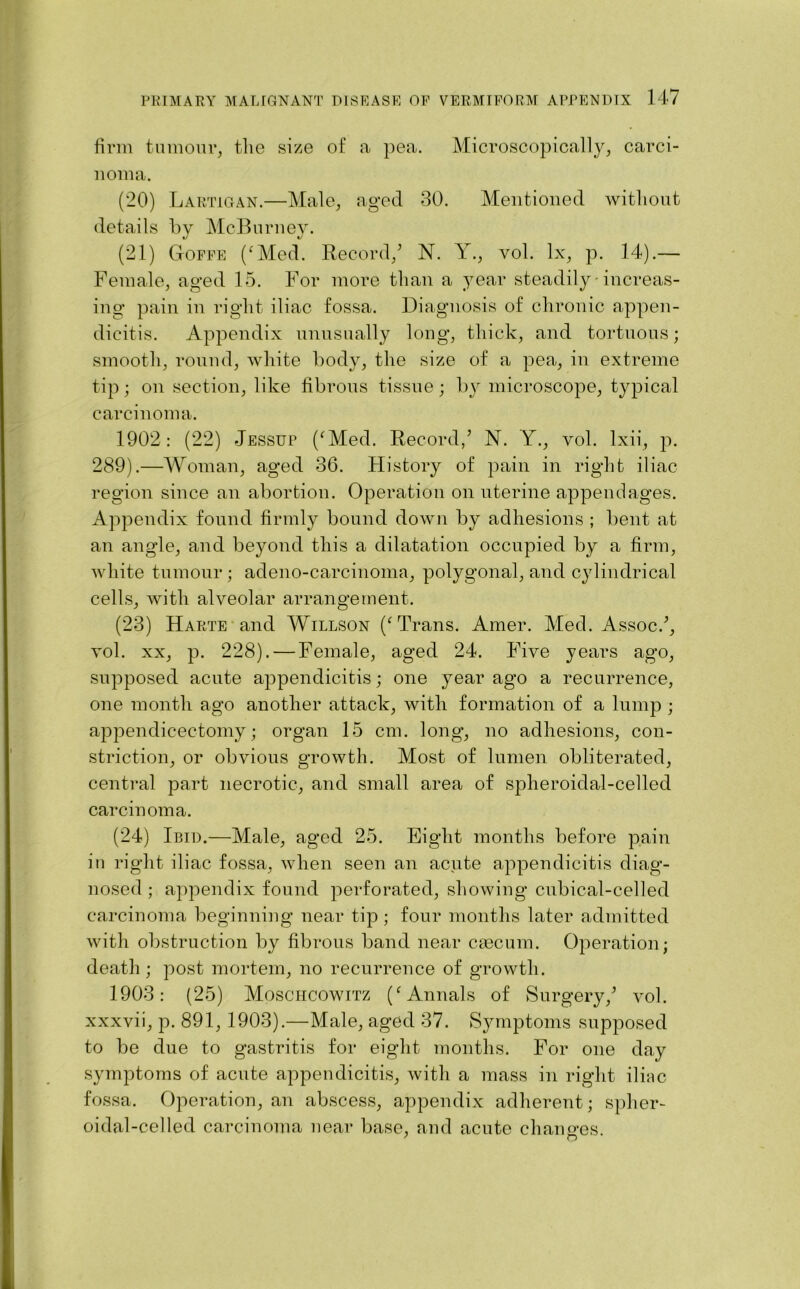 firm tumour, the size of a pea. Microscopically, carci- noma. (20) Lartigan.—Male, aged 30. Mentioned without details by McBnrney. (21) Goffe (‘Med. Record/ N. Y., vol. lx, p. 14).— Female, aged 15. For more than a year steadily • increas- ing pain in right iliac fossa. Diagnosis of chronic appen- dicitis. Appendix unusually long, thick, and tortuous; smooth, round, white body, the size of a pea, in extreme tip; on section, like fibrous tissue; by microscope, typical carcinoma. 1902: (22) Jessup (‘Med. Record/ N. Y., vol. lxii, p. 289).—Woman, aged 36. History of pain in right iliac region since an abortion. Operation on uterine appendages. Appendix found firmly bound down by adhesions ; bent at an angle, and beyond this a dilatation occupied by a firm, white tumour; adeno-carcinoma, polygonal, and cylindrical cells, with alveolar arrangement. (23) Harte and Willson (‘Trans. Amer. Med. Assoc/, vol. xx, p. 228). — Female, aged 24. Five years ago, supposed acute appendicitis; one year ago a recurrence, one month ago another attack, with formation of a lump ; appendicectomy; organ 15 cm. long, no adhesions, con- striction, or obvious growth. Most of lumen obliterated, central part necrotic, and small area of spheroidal-celled carcinoma. (24) Ibid.—Male, aged 25. Eight months before pain in right iliac fossa, when seen an acute appendicitis diag- nosed ; appendix found perforated, showing cubical-celled carcinoma beginning near tip ; four months later admitted with obstruction by fibrous band near caecum. Operation; death; post mortem, no recurrence of growth. 1903: (25) Moschcowitz (‘Annals of Surgery/ vol. xxxvii, p. 891,1903).—Male, aged 37. Symptoms supposed to be due to gastritis for eight months. For one day symptoms of acute appendicitis, with a mass in right iliac fossa. Operation, an abscess, appendix adherent; spher- oidal-celled carcinoma near base, and acute changes.