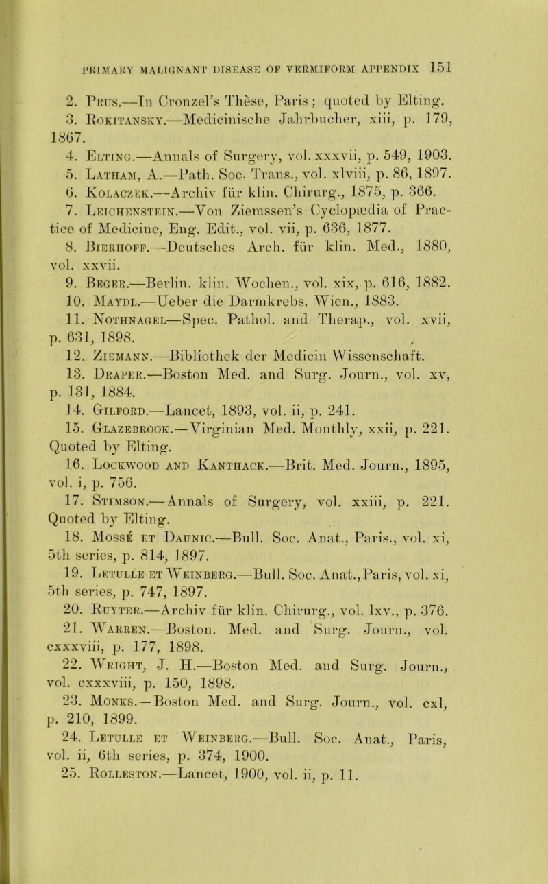 2. Prus.—In CronzePs These, Paris; quoted by Elting. 3. Rokitansky.—Medicinisclie Jalirbucher, xiii, p. 179, 1867. 4. Elting.—Annals of Surgery, vol. xxxvii, p. 549, 1903. 5. Latham, A.—Path. Soc. Trans., vol. xlviii, p. 86, 1897. 6. Kolaczek.—Archiv fiir klin. Chirurg., 1875, p. 366. 7. Leichenstein.—Yon Ziemsseids Cyclopiedia of Prac- tice of Medicine, Eng. Edit., vol. vii, p. 636, 1877. 8. Bierhoff.—- Deutsches Arch, fur klin. Med., 1880, vol. xxvii. 9. Beger.—Berlin, klin. Woclien., vol. xix, p. 616, 1882. 10. Maydl.—Ueber die Darmkrebs. Wien., 1883. 11. JMothnagel—Spec. Pathol, and Therap., vol. xvii, p. 631, 1898. 12. Ziemann.—Bibliothek der Medicin Wissenschaft. 13. Draper.-—Boston Med. and Surg. Journ., vol. xv, p. 131, 1884. 14. Gilford.—Lancet, 1893, vol. ii, p. 241. 15. Glazebrook. — Virginian Med. Monthly, xxii, p. 221. Quoted by Elting. 16. Lockwood and Kanthack.—Brit. Med. Journ., 1895, vol. i, p. 756. 17. Stimson.— Annals of Surgery, vol. xxiii, p. 221. Quoted by Elting. 18. Mosse et Daunic.—Bull. Soc. Anat., Paris., vol. xi, 5th series, p. 814, 1897. 19. Letulle et Weinberg.—Bull. Soc. Anat.,Paris, vol. xi, 5th series, p. 747, 1897. 20. Ruyter.—Archiv fiir klin. Chirurg., vol. lxv., p. 376. 21. Warren.—Boston. Med. and Surg. Journ., vol. cxxxviii, p. 177, 1898. 22. Wright, J. H.—Boston Med. and Surg. Journ., vol. cxxxviii, p. 150, 1898. 23. Monks.— Boston Med. and Surg. Journ., vol. cxl, p. 210, 1899. 24. Letulle et Weinbepg.—Bull. Soc. Anat., Paris, vol. ii, 6th series, p. 374, 1900. 25. Rolleston.—Lancet, 1900, vol. ii, p. 11.