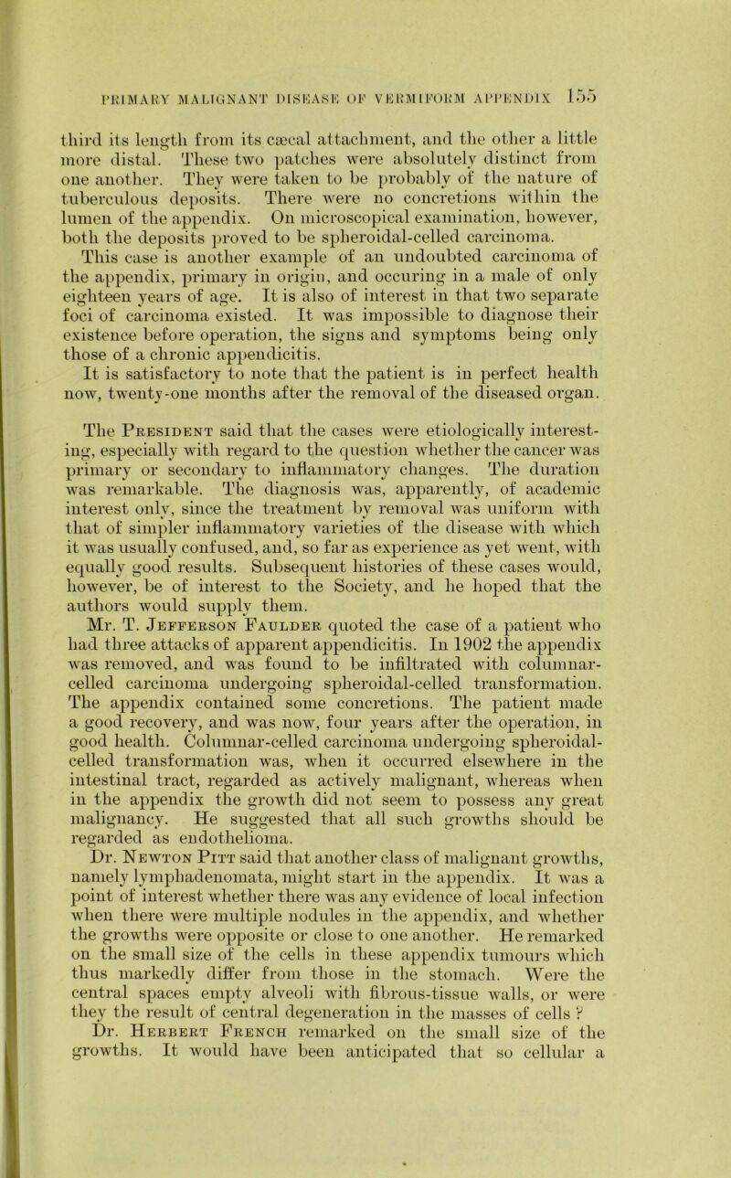 third its length from its csecal attachment, and the other a little more distal. These two patches were absolutely distinct from one another. They were taken to be probably of the nature of tuberculous deposits. There were no concretions within the lumen of the appendix. On microscopical examination, however, both the deposits proved to be spheroidal-celled carcinoma. This case is another example of an undoubted carcinoma of the appendix, primary in origin, and occuring in a male of only eighteen years of age. It is also of interest in that two separate foci of carcinoma existed. It was impossible to diagnose their existence before operation, the signs and symptoms being only those of a chronic appendicitis. It is satisfactory to note that the patient is in perfect health now, twenty-one months after the removal of the diseased organ. The President said that the cases were etiologically interest- ing, especially with regard to the question whether the cancer was primary or secondary to inflammatory changes. The duration was remarkable. The diagnosis was, apparently, of academic interest only, since the treatment bv removal was uniform with that of simpler inflammatory varieties of the disease with which it was usually confused, and, so far as experience as yet went, with equally good results. Subsequent histories of these cases would, however, be of interest to the Society, and he hoped that the authors would supply them. Mr. T. Jefferson Faulder quoted the case of a patient who had three attacks of apparent appendicitis. In 1902 the appendix was removed, and was found to be infiltrated with columnar- celled carcinoma undergoing splieroidal-celled transformation. The appendix contained some concretions. The patient made a good recovery, and was now, four years after the operation, in good health. Columnar-celled carcinoma undergoing splieroidal- celled transformation was, when it occurred elsewhere in the intestinal tract, regarded as actively malignant, whereas when in the appendix the growth did not seem to possess any great malignancy. He suggested that all such growths should be regarded as endothelioma. Dr. Newton Pitt said that another class of malignant growths, namely lymphadenomata, might start in the appendix. It was a point of interest whether there was any evidence of local infection when there were multiple nodules in the appendix, and whether the growths were opposite or close to one another. He remarked on the small size of' the cells in these appendix tumours which thus markedly differ from those in the stomach. Were the central spaces empty alveoli with fibrous-tissue walls, or were they the result of central degeneration in the masses of cells ? Dr. Herbert French remarked on the small size of the growths. It would have been anticipated that so cellular a