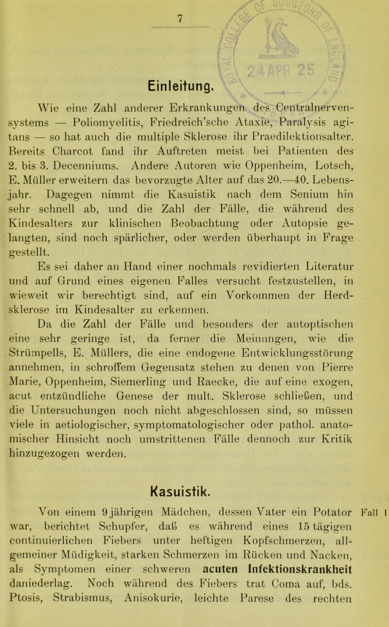 Einleitung. Wie eine Zahl anderer Erkrankungen des Centralnerven- systems — Poliomyelitis, Friedreich’sche Ataxie, Paralysis agi- tans — so hat auch die multiple Sklerose ihr Praedilektionsalter. Bereits Charcot fand ihr Auftreten meist bei Patienten des 2. bis 3. Decenniums. Andere Autoren wie Oppenheim, Lotsch, E. Müller erweitern das bevorzugte Alter auf das 20.—40. Lebens- jahr. Dagegen nimmt die Kasuistik nach dem Senium hin sehr schnell ab, und die Zahl der Fälle, die während des Kindesalters zur klinischen Beobachtung oder Autopsie ge- langten, sind noch spärlicher, oder werden überhaupt in Frage gestellt. Es sei daher an Hand einer nochmals revidierten Literatur und auf Grund eines eigenen Falles versucht festzustellen, in wieweit wir berechtigt sind, auf ein Vorkommen der Herd- Sklerose im Kindesalter zu erkennen. Da die Zahl der Fälle und besonders der autoptischen eine sehr geringe ist, da ferner die Meinungen, wie die Strümpells, E. Müllers, die eine endogene Entwicklungsstörung annehmen, in schroffem Gegensatz stehen zu denen von Pierre Marie, Oppenheim, Siemerling und Raecke, die auf eine exogen, acut entzündliche Genese der mult. Sklerose schließen, und die Untersuchungen noch nicht abgeschlossen sind, so müssen viele in aetiologischer, symptomatologischer oder pathol. anato- mischer Hinsicht noch umstrittenen Fälle dennoch zur Kritik hinzugezogen werden. Kasuistik. Von einem 9 jährigen Mädchen, dessen Vater ein Potator Fall 1 war, berichtet Schupfer, daß es während eines 15 tägigen continuierlichen Fiebers unter heftigen Kopfschmerzen, all- gemeiner Müdigkeit, starken Schmerzen im Rücken und Nacken, als Symptomen einer schweren acuten Infektionskrankheit daniederlag. Noch während des Fiebers trat Coma auf, bds. Ptosis, Strabismus, Anisokurie, leichte Parese des rechten