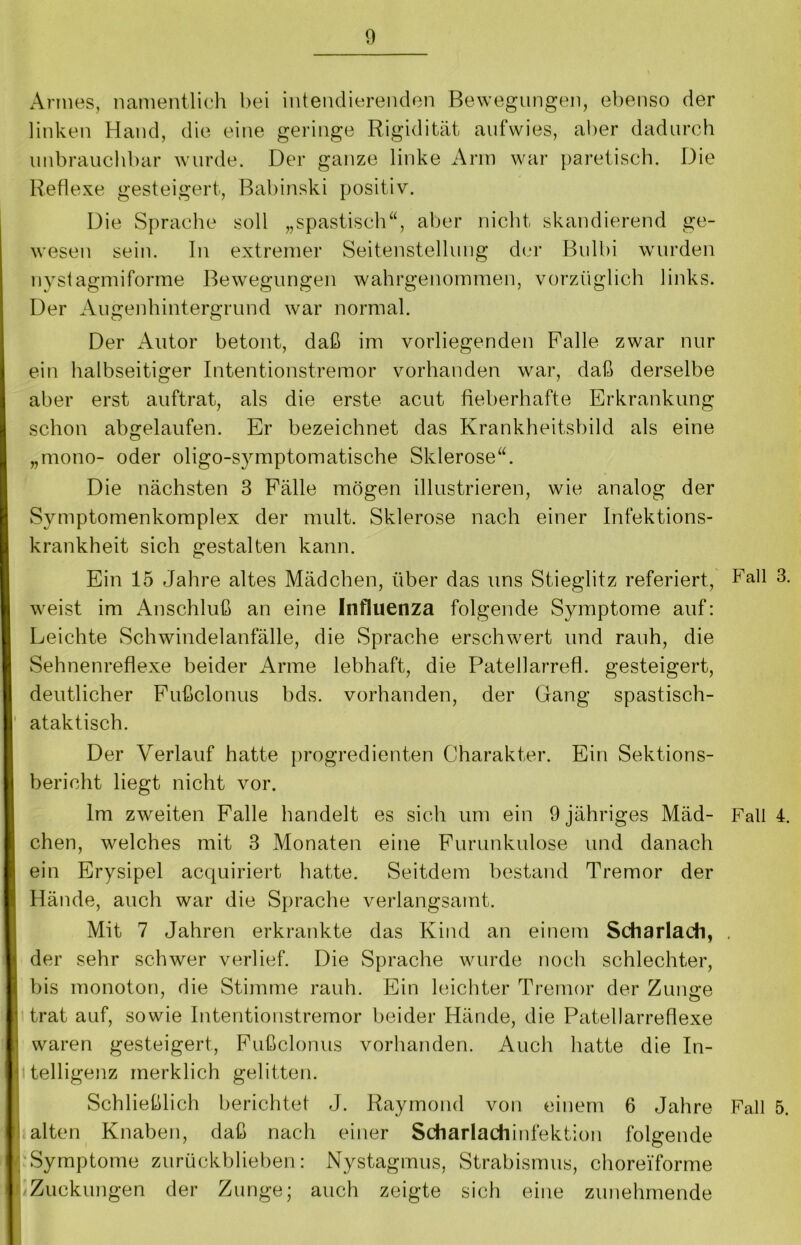 Armes, namentlich bei intendierenden Bewegungen, ebenso der linken Hand, die eine geringe Rigidität aufwies, aber dadurch unbrauchbar wurde. Der ganze linke Arm war paretisch. Die Reflexe gesteigert, Babinski positiv. Die Sprache soll „spastisch“, aber nicht skandierend ge- wesen sein. In extremer Seitenstellung der Bulbi wurden nystagmiforme Bewegungen wahrgenommen, vorzüglich links. Der Augenhintergrund war normal. Der Autor betont, daß im vorliegenden Falle zwar nur ein halbseitiger Intentionstremor vorhanden war, daß derselbe aber erst auftrat, als die erste acut fieberhafte Erkrankung schon abgelaufen. Er bezeichnet das Krankheitsbild als eine „mono- oder oligo-symptomatische Sklerose“. Die nächsten 3 Fälle mögen illustrieren, wie analog der Symptomenkomplex der mult. Sklerose nach einer Infektions- krankheit sich gestalten kann. Ein 15 Jahre altes Mädchen, über das uns Stieglitz referiert, Fall 3. weist im Anschluß an eine Influenza folgende Symptome auf: Leichte Schwindelanfälle, die Sprache erschwert und rauh, die Sehnenreflexe beider Arme lebhaft, die Patellarrefl. gesteigert, deutlicher Fußclonus bds. vorhanden, der Gang spastisch- ataktisch. Der Verlauf hatte progredienten Charakter. Ein Sektions- bericht liegt nicht vor. Im zweiten Falle handelt es sich um ein 9 jähriges Mäd- Fall 4. chen, welches mit 3 Monaten eine Furunkulose und danach ein Erysipel acquiriert hatte. Seitdem bestand Tremor der Hände, auch war die Sprache verlangsamt. Mit 7 Jahren erkrankte das Kind an einem Scharlach, , der sehr schwer verlief. Die Sprache wurde noch schlechter, bis monoton, die Stimme rauh. Ein leichter Tremor der Zunge trat auf, sowie Intentionstremor beider Hände, die Patellarreflexe waren gesteigert, Fußclonus vorhanden. Auch hatte die In- « telligenz merklich gelitten. Schließlich berichtet J. Raymond von einem 6 Jahre Fall 5. alten Knaben, daß nach einer Scharlachinfektion folgende Symptome zurückblieben: Nystagmus, Strabismus, chorei'forme Zuckungen der Zunge; auch zeigte sich eine zunehmende