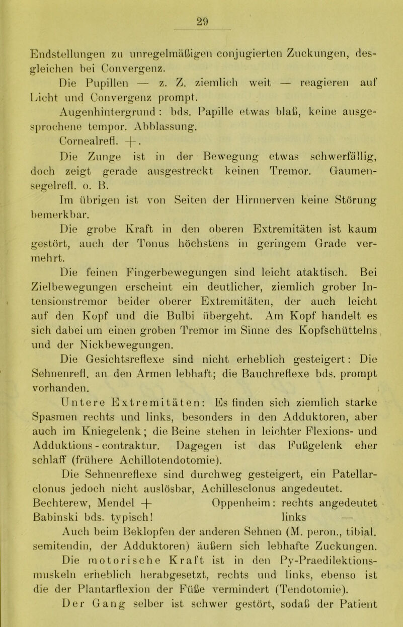 Endstellungen zu unregelmäßigen conjugierten Zuckungen, des- gleichen bei Convergenz. Die Pupillen — z. Z. ziemlich weit — reagieren auf Licht und Convergenz prompt. Augenhintergrund : bds. Papille etwas blaß, keine ausge- sprochene tempor. Abblassung. Cornealrefl. -j-. Die Zunge ist in der Bewegung etwas schwerfällig, doch zeigt gerade ausgestreckt keinen Tremor. Gaumen- segelrefl. o. B. Im übrigen ist von Seiten der Hirnnerven keine Störung bemerkbar. Die grobe Kraft in den oberen Extremitäten ist kaum gestört, auch der Tonus höchstens in geringem Grade ver- mehrt. Die feinen Fingerbewegungen sind leicht ataktisch. Bei Zielbewegungen erscheint ein deutlicher, ziemlich grober In- tensionstremor beider oberer Extremitäten, der auch leicht auf den Kopf und die Bulbi übergeht. Am Kopf handelt es sich dabei um einen groben Tremor im Sinne des Kopfschütteins, und der Nickbewegungen. Die Gesichtsreflexe sind nicht erheblich gesteigert: Die Sehnenrefl. an den Armen lebhaft; die Bauchreflexe bds. prompt vorhanden. Untere Extremitäten: Es finden sich ziemlich starke Spasmen rechts und links, besonders in den Adduktoren, aber auch im Kniegelenk; die Beine stehen in leichter Flexions- und Adduktions - contraktur. Dagegen ist das Fußgelenk eher schlaff (frühere Achillotendotomie). Die Sehnenreflexe sind durchweg gesteigert, ein Patellar- clonus jedoch nicht auslösbar, Achillesclonus angedeutet. Bechterew, Mendel -f- Oppenheim: rechts angedeutet Babinski bds. typisch! links — Auch beim Beklopfen der anderen Sehnen (M. peron,, tibial. semitend in, der Adduktoren) äußern sich lebhafte Zuckungen. Die motorische Kraft ist in den Pv-Praedilektions- muskeln erheblich herabgesetzt, rechts und links, ebenso ist die der Plantarflexion der Füße vermindert (Tendotomie). Der Gang selber ist schwer gestört, sodaß der Patient