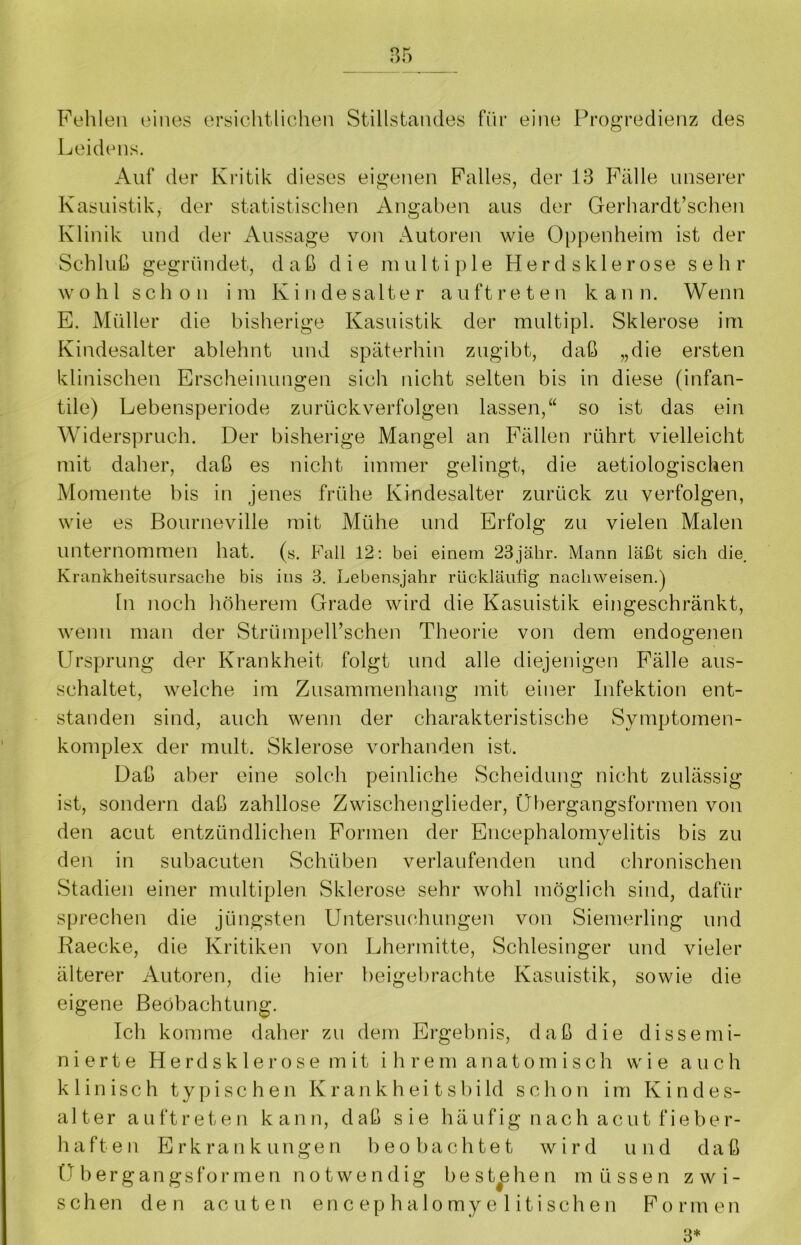 Fehlen eines ersichtlichen Stillstandes für eine Progredienz des Leidens. Auf der Kritik dieses eigenen Falles, der 13 Fälle unserer Kasuistik, der statistischen Angaben aus der Gerhardt’schen Klinik und der Aussage von Autoren wie Oppenheim ist der Schluß gegründet, daß die multiple H e r d s k 1 e r ose sehr wohl schon im Kindesalter auftreten kann. Wenn E. Müller die bisherige Kasuistik der multipl. Sklerose im Kindesalter ablehnt und späterhin zugibt, daß „die ersten klinischen Erscheinungen sich nicht selten bis in diese (infan- tile) Lebensperiode zurück verfolgen lassen,“ so ist das ein Widerspruch. Der bisherige Mangel an Fällen rührt vielleicht mit daher, daß es nicht immer gelingt, die aetiologischen Momente bis in jenes frühe Kindesalter zurück zu verfolgen, wie es Bourneville mit Mühe und Erfolg zu vielen Malen unternommen hat. (s. Fall 12: bei einem 23jähr. Mann läßt sich die. Krankheitsursache bis ins 3. Lebensjahr rückläufig nachweisen.) ln noch höherem Grade wird die Kasuistik eingeschränkt, wenn man der StrümpeH’schen Theorie von dem endogenen Ursprung der Krankheit folgt und alle diejenigen Fälle aus- schaltet, welche im Zusammenhang mit einer Infektion ent- standen sind, auch wenn der charakteristische Symptomen- komplex der mult. Sklerose vorhanden ist. Daß aber eine solch peinliche Scheidung nicht zulässig ist, sondern daß zahllose Zwischenglieder, Übergangsformen von den acut entzündlichen Formen der Encephalomvelitis bis zu den in subacuten Schüben verlaufenden und chronischen Stadien einer multiplen Sklerose sehr wohl möglich sind, dafür sprechen die jüngsten Untersuchungen von Siemerling und Raecke, die Kritiken von Lhermitte, Schlesinger und vieler älterer Autoren, die hier beigebrachte Kasuistik, sowie die eigene Beobachtung. Ich komme daher zu dem Ergebnis, daß die dissemi- n i e r t e Herdsklerose mit ihrem anato m i s c h wie auch klinisch typischen Krankheitsbild schon im Kindes- alter auftreten kann, daß sie häufig nach acut fieber- haften Erkrankungen beobachtet wird und daß Übergangsformen notwendig bestehen müssen zwi- schen den acuten encephalomyelitischen Formen 3*