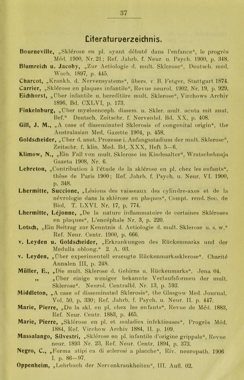 Literaturverzeichnis. Bourneville, „Sklerose en pl. ayant dehnte dans l’enfance“, le progres Med. 1900, Nr. 21; Ref. Jahrb. f. Neur. u. Psych. 1900, p. 348. Blumreich u. Jacoby, „Zur Aetiologie d. mult. Sklerose“, Deutsch, med. Woch. 1897, p. 445. Cnarcot, „Krankh. d. Nervensystems“, übers, v. B. Feiger, Stuttgart 1874. Carrier, „Skldrose en plaques infantile“, Revue neurol. 1902, Nr. 19, p. 929. Eichhorst, „Über infantile u. hereditäre mult. Sklerose“, Virchows Archiv 1896, Bd. CXLVI, p. 173. Finkelnburg, „Über myeloenceph. dissem. u. Skier, mult. acuta mit anat. Bef.“ Deutsch. Zeitschr. f. Nervenhd. Bd. XX, p. 408. Gill, J. M., „A case of disseminated Sklerosis of congenital origin“, the Australasien Med. Gazette 1904, p. 458. Goldscheider, „Über d. anat. Prozesse i. Anfangsstadium der mult. Sklerose“, Zeitschr. f. klin. Med. Bd. XXX, Heft 5—6. Klimow, IN., „Ein Fall von mult. Sklerose im Kindesalter“, Wratschebnaja Gazeta 1908, Nr. 6. Lebreton, „(Kontribution a l’etude de la sklerose en pl. chez les enfants“, these de Paris 1900: Ref. Jahrb. f. Psych. u. Neur. VI. 1900, p. 348. Lhermitte, Succione, „Lesions des vaisseaux des cylindre-axes et de la nevrologie dans la sklerose en plaques“, Compt. rend. Soc. de Biol. T. LXVI. Nr. 17, p. 774. Lhermitte, Lejonne, „De la nature iuflammatoire de certaines Skleroses en plaques“, L’encephale Nr. 3, p. 220. Lotsch, „Ein Beitrag zur Kenntnis d. Aetiologie d. mult. Sklerose u. s. w.“ Ref. Neur. Centr. 1900, p. 666. v. Leyden u. Goldscheider, „Erkrankungen des Rückenmarks und der Medulla oblong.“ 2. A. 03. v. Leyden, „Über experimentell erzeugte Rückenmarkssklerose“. Charitd Annalen III, p. 248. Müller, E., „Die mult. Sklerose d. Gehirns u. Rückenmarks“. Jena 04. ,, „Über einige weniger bekannte Verlaufsformell der mult. Sklerose“. Neurol. Centralbl. Nr. 13, p. 593. Middleton, „A case of disseminated Sklerosis“, the Glasgow Med. Journal, Vol. 50, p. 330; Ref. Jahrb. f. Psych. u. Neur. II. p. 447. Marie, Pierre, „Do la skl. en pl. chez les enfants“, Revue de Med. 1883, Ref. Neur. Centr. 1883, p. 465. Marie, Pierre, „Sklerose en pl. et maladies infektieusos“, Progres Med. 1884, Ref. Virchow Archiv 1884, II. p. 109. Massalango, Silvestri, „Sklerose en pl. infantile d’origine grippale“, Revue neur. 1893 Nr. 23, Ref. Neur. Centr. 1894, p. 373. Negro, C., „Forma atipi ca di sclerosi a placche“, Riv. neuropath. 1906 I. p. 86—97. Oppenheim, „Lehrbuch der Nervenkrankheiten“, III. Aull. 02.