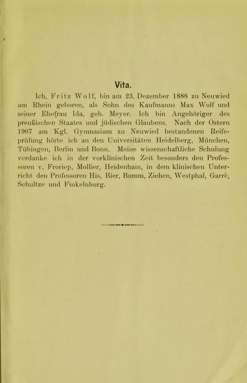 Vita. Ich, Fritz Wolf, bin am 23. Dezember 1888 zu Neuwied am Rhein geboren, als Sohn des Kaufmanns Max Wolf und seiner Ehefrau Ida, geh. Meyer. Ich bin Angehöriger des preußischen Staates und jüdischen Glaubens. Nach der Ostern 1907 am Kgl. Gymnasium zu Neuwied bestandenen Reife- CD prüfung hörte ich an den Universitäten Heidelberg, München, Tübingen, Berlin und Bonn. Meine wissenschaftliche Schulung verdanke ich in der vorklinischen Zeit besonders den Profes- soren v. Froriep, Mollier, Heidenhain, in dem klinischen Unter- richt den Professoren His, Bier, Bumm, Ziehen, Westphal, Garre, Schnitze und Finkelnburg.