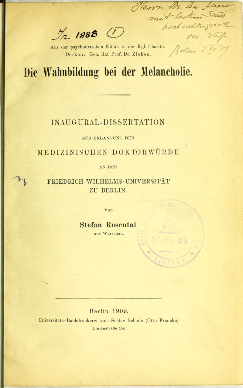 /ssß (D Aus der psychiatrischen Klinik in der Kgl. Charite. Direktor: Geh. Rat Prof. Dr. Ziehen. oÄ. 'A- „ '?.** Die Wahnbildung bei der Melancholie. INAUGURAL-DISSERTATION ZUR ERLANGUNG DER MEDIZINISCHEN DOKTORWÜRDE AN DER ^ ) FRIEDRICH -WILHELMS - UNIVERSITÄT ZU BERLIN. Von Stefan Rosental aus Warschau. Berlin 1909. Universitäts-Buchdruckerei von Gustav Schade (Otto Francke) Linienstraße 158.