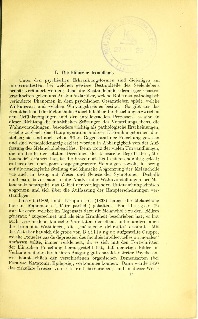 I. Die klinische Grundlage. Unter den psychischen Erkrankungsformen sind diejenigen am interessantesten, bei welchen gewisse Bestandteile des Seelenlebens primär verändert werden; denn die Zustandsbilder derartiger Geistes- krankheiten geben uns Auskunft darüber, welche Rolle das pathologisch veränderte Phänomen in dem psychischen Gesamtleben spielt, welche Wirkungsart und welchen Wirkungskreis es besitzt. So gibt uns das Krankheitsbild der Melancholie Aufschluß über die Beziehungen zwischen den Gefühlsvorgängen und den intellektuellen Prozessen; es sind in dieser Richtung die inhaltlichen Störungen des Vorstellungslebens, die Wahnvorstellungen, besonders wichtig als pathologische Erscheinungen, welche zugleich das Hauptsymptom anderer Erkrankungsformen dar- stellen; sie sind auch schon öfters Gegenstand der Forschung gewesen und sind verschiedenartig erklärt worden in Abhängigkeit von der Auf- fassung des Melancholiebegriffes. Denn trotz der vielen Umwandlungen, die im Laufe der letzten Dezennien der klassische Begriff der „Me- lancholie“ erfahren hat, ist die Frage noch heute nicht endgültig gelöst; es herrschen noch ganz entgegengesetzte Meinungen sowohl in bezug auf die nosologische Stellung und klinische Abgrenzung der Melancholie wie auch in bezug auf Wesen und Genese der Symptome. Deshalb muß man, bevor man an die Analyse der Wahnvorstellungen bei Me- lancholie herangeht, das Gebiet der vorliegenden Untersuchung klinisch abgrenzen und sich über die Auffassung der Haupterscheinungen ver- ständigen. Pinel (1809) und Esquirol (1838) haben die Melancholie für eine Manomanie („delire partiel“) gehalten. Baillarger (2) war der erste, welcher im Gegensatz dazu die Melancholie zu den „delires generaux“ zugerechnet und als eine Krankheit beschrieben hat; er hat auch verschiedene klinische Varietäten derselben, unter andern auch die Form mit Wahnideen, die „melancolie delirante“ erkannt. Mit der Zeit aber hat sich die große von Baillarger auf gestellte Gruppe, welche „tous les cas de depression des facultes intellectuelles ou morales“ umfassen sollte, immer verkleinert, da es sich mit den Fortschritten der klinischen Forschung herausgestellt hat, daß derartige Bilder im Verlaufe anderer durch ihren Ausgang gut charakterisierter Psychosen, wie hauptsächlich der verschiedenen organischen Demenzarten (bei Paralyse, Katatonie, Epilepsie), Vorkommen können. Dann wurde 1850 das zirkuläre Irresein von F a 1 r e t beschrieben; und in dieser Weise