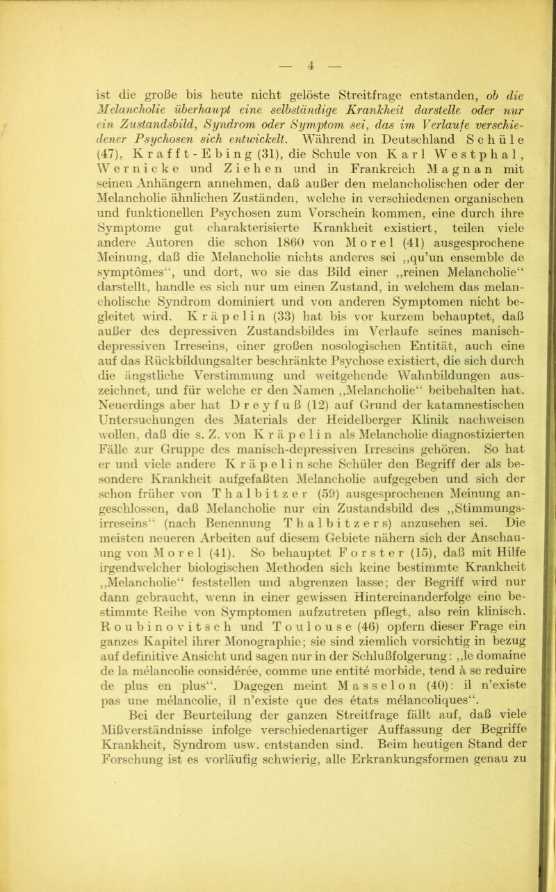 ist die große bis heute nicht gelöste Streitfrage entstanden, ob die Melancholie überhaupt eine selbständige Krankheit dar stelle oder nur ein Zustandsbild, Syndrom oder Symptom sei, das im Verlaufe verschie- dener Psychosen sich entwickelt. Während in Deutschland S c h ü 1 e (47), Krafft-Ebing (31), die Schule von Karl Westphal, Wernicke und Ziehen und in Frankreich M a g n a n mit seinen Anhängern annehmen, daß außer den melancholischen oder der Melancholie ähnlichen Zuständen, welche in verschiedenen organischen und funktionellen Psychosen zum Vorschein kommen, eine durch ihre Symptome gut charakterisierte Krankheit existiert, teilen viele andere Autoren die schon 1860 von Morel (41) ausgesprochene Meinung, daß die Melancholie nichts anderes sei „qu’un ensemble de symptomes“, und dort, wo sie das Bild einer ,,reinen Melancholie“ darstellt, handle es sich nur um einen Zustand, in welchem das melan- cholische Syndrom dominiert und von anderen Symptomen nicht be- gleitet wird. Kräpelin (33) hat bis vor kurzem behauptet, daß außer des depressiven Zustandsbildes im Verlaufe seines manisch- depressiven Irreseins, einer großen nosologischen Entität, auch eine auf das Rückbildungsalter beschränkte Psychose existiert, die sich durch die ängstliche Verstimmung und weitgehende Wahnbildungen aus- zeichnet, und für welche er den Namen „Melancholie“ beibehalten hat. Neuerdings aber hat D r e y f u ß (12) auf Grund der katamnestischen Untersuchungen des Materials der Heidelberger Klinik nach weisen wollen, daß die s. Z. von Kräpelin als Melancholie diagnostizierten Fälle zur Gruppe des manisch-depressiven Irreseins gehören. So hat er und viele andere Kräpelin sehe Schüler den Begriff der als be- sondere Krankheit aufgefaßten Melancholie aufgegeben und sich der schon früher von Thalbitzer (59) ausgesprochenen Meinung an- geschlossen, daß Melancholie nur ein Zustandsbild des „Stimmungs- irreseins“ (nach Benennung Thalbitzer s) anzusehen sei. Die meisten neueren Arbeiten auf diesem Gebiete nähern sich der Anschau- ung von Morel (41). So behauptet Förster (15), daß mit Hilfe irgendwelcher biologischen Methoden sich keine bestimmte Krankheit „Melancholie“ feststellen und abgrenzen lasse; der Begriff wird nur dann gebraucht, wenn in einer gewissen Hintereinanderfolge eine be- stimmte Reihe von Symptomen aufzutreten pflegt, also rein klinisch. Roubinovitsch und Toulouse (46) opfern dieser Frage ein ganzes Kapitel ihrer Monographie; sie sind ziemlich vorsichtig in bezug auf definitive Ansicht und sagen nur in der Schlußfolgerung: „le domaine de la melancolie consideree, comme une entite morbide, tend ä se reduire de plus en plus“. Dagegen meint Masseion (40): il n’existe pas une melancolie, il n’existe que des etats melancoliques“. Bei der Beurteilung der ganzen Streitfrage fällt auf, daß viele Mißverständnisse infolge verschiedenartiger Auffassung der Begriffe Krankheit, Syndrom usw. entstanden sind. Beim heutigen Stand der Forschung ist es vorläufig schwierig, alle Erkrankungsformen genau zu