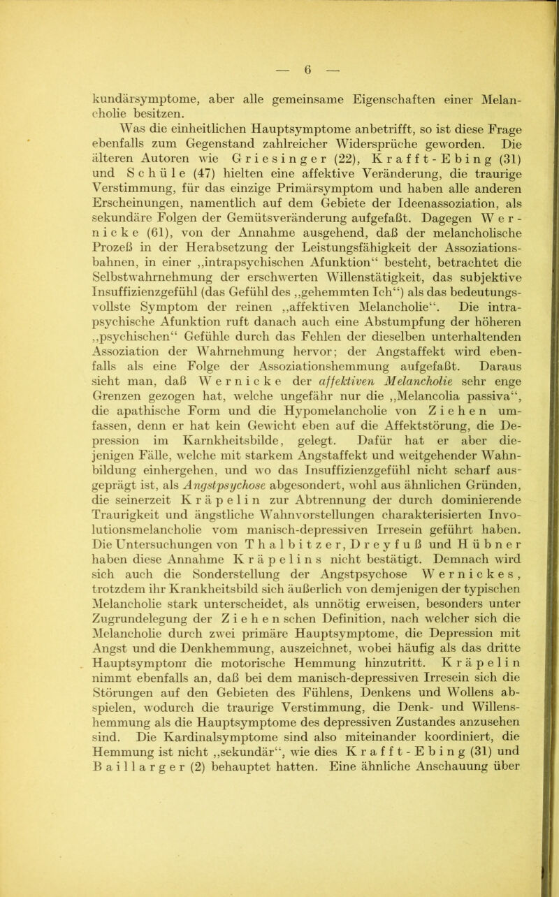kundärsymptome, aber alle gemeinsame Eigenschaften einer Melan- cholie besitzen. Was die einheitlichen Hauptsymptome anbetrifft, so ist diese Frage ebenfalls zum Gegenstand zahlreicher Widersprüche geworden. Die älteren Autoren wie Griesinger (22), Krafft-Ebing (31) und S c h ü 1 e (47) hielten eine affektive Veränderung, die traurige Verstimmung, für das einzige Primärsymptom und haben alle anderen Erscheinungen, namentlich auf dem Gebiete der Ideenassoziation, als sekundäre Folgen der Gemüts Veränderung aufgefaßt. Dagegen Wer- nicke (61), von der Annahme ausgehend, daß der melancholische Prozeß in der Herabsetzung der Leistungsfähigkeit der Assoziations- bahnen, in einer ,,intrapsychischen Afunktion“ besteht, betrachtet die Selbst Wahrnehmung der erschwerten Willens tätigkeit, das subjektive Insuffizienzgefühl (das Gefühl des ,,gehemmten Ich“) als das bedeutungs- vollste Symptom der reinen ,,affektiven Melancholie“. Die intra- psychische Afunktion ruft danach auch eine Abstumpfung der höheren ,,psychischen“ Gefühle durch das Fehlen der dieselben unterhaltenden Assoziation der Wahrnehmung hervor; der Angstaffekt wird eben- falls als eine Folge der Assoziationshemmung aufgefaßt. Daraus sieht man, daß Wernicke der affektiven Melancholie sehr enge Grenzen gezogen hat, welche ungefähr nur die ,,Melancolia passiva“, die apathische Form und die Hypomelancholie von Ziehen um- fassen, denn er hat kein Gewicht eben auf die Affektstörung, die De- pression im Karnkheitsbilde, gelegt. Dafür hat er aber die- jenigen Fälle, wrelche mit starkem Angstaffekt und weitgehender Wahn- bildung einhergehen, und wo das Insuffizienzgefühl nicht scharf aus- geprägt ist, als Angstpsychose abgesondert, wohl aus ähnlichen Gründen, die seinerzeit Kräpelin zur Abtrennung der durch dominierende Traurigkeit und ängstliche Wahnvorstellungen charakterisierten Invo- lutionsmelancholie vom manisch-depressiven Irresein geführt haben. Die Untersuchungen von Thalbitzer,Dreyfuß und Hübner haben diese Annahme Kräpelins nicht bestätigt. Demnach wird sich auch die Sonderstellung der Angstpsychose Wernickes, trotzdem ihr Krankheitsbild sich äußerlich von demjenigen der typischen Melancholie stark unterscheidet, als unnötig erweisen, besonders unter Zugrundelegung der Ziehen sehen Definition, nach welcher sich die Melancholie durch zwei primäre Hauptsymptome, die Depression mit Angst und die Denkhemmung, auszeichnet, wobei häufig als das dritte Hauptsymptom die motorische Hemmung hinzutritt. Kräpelin nimmt ebenfalls an, daß bei dem manisch-depressiven Irresein sich die Störungen auf den Gebieten des Fühlens, Denkens und Wollens ab- spielen, wodurch die traurige Verstimmung, die Denk- und Willens- hemmung als die Hauptsymptome des depressiven Zustandes anzusehen sind. Die Kardinalsymptome sind also miteinander koordiniert, die Hemmung ist nicht „sekundär“, wie dies Krafft-Ebing (31) und Baillarger (2) behauptet hatten. Eine ähnliche Anschauung über