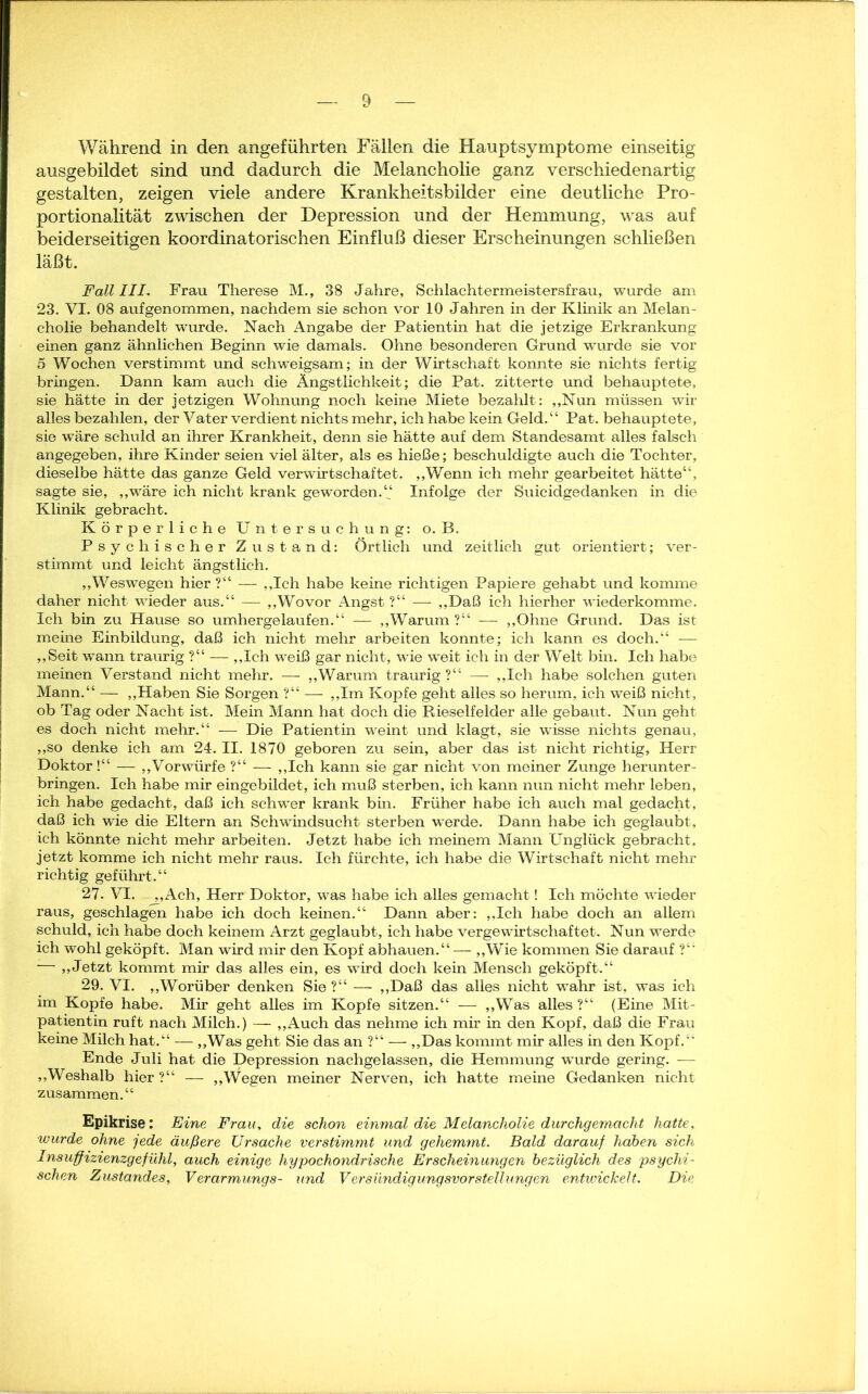 Während in den angeführten Fällen die Hauptsymptome einseitig ausgebildet sind und dadurch die Melancholie ganz verschiedenartig gestalten, zeigen viele andere Krankheitsbilder eine deutliche Pro- portionalität zwischen der Depression und der Hemmung, was auf beiderseitigen koordinatorischen Einfluß dieser Erscheinungen schließen läßt. Fall III. Frau Therese M., 38 Jahre, Schlachtermeistersfrau, wurde am 23. VI. 08 aufgenommen, nachdem sie schon vor 10 Jahren in der Klinik an Melan- cholie behandelt wurde. Nach Angabe der Patientin hat die jetzige Erkrankung einen ganz ähnlichen Beginn wie damals. Ohne besonderen Grund wurde sie vor 5 Wochen verstimmt und schweigsam; in der Wirtschaft konnte sie nichts fertig bringen. Dann kam auch die Ängstlichkeit; die Pat. zitterte und behauptete, sie hätte in der jetzigen Wohnung noch keine Miete bezahlt: „Nun müssen wir alles bezahlen, der Vater verdient nichts mehr, ich habe kein Geld.“ Pat. behauptete, sie wäre schuld an ihrer Krankheit, denn sie hätte auf dem Standesamt alles falsch angegeben, ihre Kinder seien viel älter, als es hieße; beschuldigte auch die Tochter, dieselbe hätte das ganze Geld verwirtschaftet. „Wenn ich mehr gearbeitet hätte“, sagte sie, „wäre ich nicht krank geworden.“ Infolge der Suicidgedanken in die Klinik gebracht. Körperliche Untersuchung: o. B. Psychischer Zustand: Örtlich und zeitlich gut orientiert; ver- stimmt und leicht ängstlich. „Weswegen hier ?“ — „Ich habe keine richtigen Papiere gehabt und komme daher nicht wieder aus.“ — „Wovor Angst ?“ — „Daß ich hierher wiederkomme. Ich bin zu Hause so umhergelaufen.“ — „Warum?“ -— „Ohne Grund. Das ist meine Einbildung, daß ich nicht mehr arbeiten konnte; ich kann es doch.“ — „Seit wann traurig ?“ — „Ich weiß gar nicht, wie weit ich in der Welt bin. Ich habe meinen Verstand nicht mehr. — „Warum traurig ?“ — „Ich habe solchen guten Mann.“ — „Haben Sie Sorgen ?“ — „Im Kopfe geht alles so herum, ich weiß nicht, ob Tag oder Nacht ist. Mein Mann hat doch die Rieselfelder alle gebaut. Nun geht es doch nicht mehr.“ — Die Patientin weint und klagt, sie wisse nichts genau, „so denke ich am 24. II. 1870 geboren zu sein, aber das ist nicht richtig, Herr Doktor!“ — „Vorwürfe ?“ — ,,Ich kann sie gar nicht von meiner Zunge herunter- bringen. Ich habe mir eingebildet, ich muß sterben, ich kann nun nicht mehr leben, ich habe gedacht, daß ich schwer krank bin. Früher habe ich auch mal gedacht, daß ich wie die Eltern an Schwindsucht sterben werde. Dann habe ich geglaubt, ich könnte nicht mehr arbeiten. Jetzt habe ich meinem Mann Unglück gebracht, jetzt komme ich nicht mehr raus. Ich fürchte, ich habe die Wirtschaft nicht mehr richtig geführt.“ 27. VI. ,,Ach, Herr Doktor, was habe ich alles gemacht! Ich möchte wieder raus, geschlagen habe ich doch keinen.“ Dann aber: „Ich habe doch an allem schuld, ich habe doch keinem Arzt geglaubt, ich habe vergewirtschaftet. Nun werde ich wohl geköpft. Man wird mir den Kopf abhauen.“ — „Wie kommen Sie darauf ?“ — „Jetzt kommt mir das alles ein, es wird doch kein Mensch geköpft.“ 29. VI. „Worüber denken Sie ?“ — „Daß das alles nicht -wahr ist, was ich im Kopfe habe. Mir geht alles im Kopfe sitzen.“ — „Was alles ?“ (Eine Mit- patientin ruft nach Milch.) — „Auch das nehme ich mir in den Kopf, daß die Frau keine Milch hat.“ — „Was geht Sie das an ?“ — „Das kommt mir alles in den Kopf.“ Ende Juli hat die Depression nachgelassen, die Hemmung wurde gering. -— „Weshalb hier?“ — „Wegen meiner Nerven, ich hatte meine Gedanken nicht zusammen.“ Epikrise: Eine Frau, die schon einmal die Melancholie durchgemacht hatte, wurde ohne jede äußere Ursache verstimmt und gehemmt. Bald darauf haben sich Insuffizienzgefühl, auch einige hypochondrische Erscheinungen bezüglich des psychi- schen Zustandes, Verarmungs- und Versündigungsvorstellungen entwickelt. Die