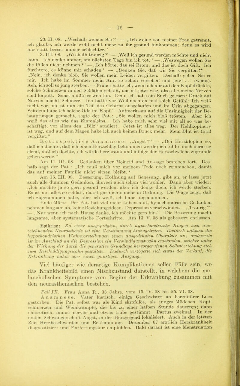 *23. II. 08. „Weshalb weinen Sie ?“ — „Ich weine von meiner Frau getrennt, ich glaube, ich werde wohl nicht mehr zu ihr gesund hinkommen; denn es wird mir statt besser immer schlechter.“ 3. III. 08. „Weshalb traurig ?“— „Weil ich gesund werden möchte und nicht kann. Ich denke immer, am nächsten Tage bin ich tot.“ — „Weswegen wollen Sie die Pillen nicht nehmen ?“— „Ich hörte, das sei Brom, und das ist doch Gift. Ich fürchtete, es könne mir schaden.“ — „Denken Sie, daß wir Sie vergiften ?“ — „Nein, ich denke bloß, Sie wollen mein Leiden vergiften. Deshalb geben Sie es mir. Ich habe im Sommer mein Amt so schön versehen und jetzt . . . (weint). Ach, ich soll so jung sterben. — Früher hatte ich, wenn ich mir auf den Kopf drückte, solche Schmerzen in den Schläfen gehabt, das ist jetzt weg, also alle meine Nerven sind kaputt. Sonst müßte es weh tun. Denn ich habe ein Buch gelesen: Druck auf Nerven macht Schmerz. Ich hatte vor Weihnachten mal solch Gefühl: Ich weiß nicht wie, da ist nun ein Teil des Gehirns ausgelaufen und im Urin abgegangen. Seitdem habe ich solche Öde im Kopf.“ Aufmerksam auf die Unsinnigkeit der Be- hauptungen gemacht, sagte der Pat.: „Sie wollen mich bloß trösten. Aber ich weiß das alles wie das Einmaleins. Ich habe mich sehr viel mit all so was be- schäftigt, vor allem den „Bilz“ studiert. Jetzt ist alles weg. Der Kehlkopfnerv ist weg, und auf dem Magen habe ich auch keinen Druck mehr. Mein Blut ist total vergiftet.“ Retrospektive Anamnese: „Angst ?“ — „Bei Herzklopfen so, daß ich dachte, daß ich einen Herzschlag bekommen werde; ich fühlte mich derartig elend, daß ich dachte, ich würde herzkrank und infolge der Herzschwäche zugrunde gehen werde.“ Am 11. III. 08. Gedanken über Meineid und Aussage bestehen fort. Des- halb sagt der Pat.: „Ich muß mich vor meinem Tode noch reinmaclien, damit das auf meiner Familie nicht sitzen bleibt.“ Am 15. III. 08. Besserung, Hoffnung auf Genesung; gibt an, er lasse jetzt auch alle dummen Gedanken, ihm sei auch schon viel wohler. Dann aber wieder: „Ich möchte ja so gern gesund werden, aber ich denke doch, ich werde sterben. Es ist mir alles so schlaff, da ist gar nichts mehr in Ordnung. Die Wage zeigt, daß ich zugenommen habe, aber ich weiß, ich habe abgenommen. Ende März: Der Pat. hat viel mehr Lebensmut, hypochondrische Gedanken nehmen langsam ab, keine Beziehungeideen. Depression verschwindet. —„Traurig ?“ — „Nur wenn ich nach Hause denke, ich möchte gern hin.“ Die Besserung macht langsame, aber systematische Fortschritte. Am 13. V. 08 als gebessert entlassen. Epikrise: Zu einer ausgeprägten, durch hypochondrische Klagen sich aus- zeichnenden Neurasthenie ist eine Verstimmung hinzugetreten. Dadurch nahmen die hypochondrischen Wahnvorstellungen einen ausgedehnten Charakter an; anderseits ist im Anschluß an die Depression ein Versündigungswahn entstanden, welcher unter der Wirkung der durch die generative Grundlage her vor gerufenen Selbstbeziehung sich zum Beschuldigungswahn gestaltete. Dadurch verzögerte sich etwas der Verlauf, die Erkrankung nahm aber einen günstigen Ausgang. Viel häufiger wie derartige Komplikationen sollen Fälle sein, wo das Krankheitsbild einen Mischzustand darstellt, in welchem die me- lancholischen Symptome vom Beginn der Erkrankung zusammen mit den neurasthenischen bestehen. Fall IX. Frau Anna R., 33 Jahre, vom 15. IV. 08 bis 25. VI. 08. Anamnese: Vater luetisch; einige Geschwister an hereditärer Lues gestorben. Die Pat. selbst war als Kind skrofulös, als junges Mädchen Kopf- schmerzen und Weinkrämpfe, die bis zu einer halben Stunde dauerten; dann chlorotisch, immer nervös und etwas trübe gestimmt. Partus zweimal. In der ersten Schwangerschaft Angst, in der Herzgegend lokalisiert. Auch in der letzten Zeit Herzbeschwerden und Beklemmung. Dezember 07 ärztlich Herzkrankheit diagnostiziert und Entfettungskur empfohlen. Bald darauf ist eine Menstruation