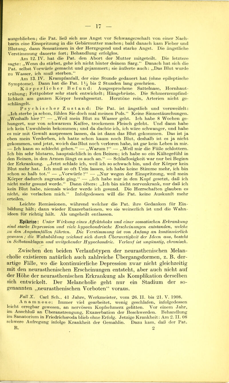 ausgeblieben; die Pat. ließ sich aus Angst vor Schwangerschaft von einer Nach- barin eine Einspritzung in die Gebärmutter machen; bald danach kam Fieber und Blutung, dann Sensationen in der Herzgegend und starke Angst. Die ängstliche Verstimmung dauerte fort; Behandlung erfolglos. Am 12. IV. hat die Pat. den Abort der Mutter mitgeteilt. Die letztere sagte: „Wenn du stirbst, gehe ich nicht hinter deinem Sarg.“ Danach hat sich die Pat. selbst Vorwürfe gemacht und gejammert; sie äußerte auch: „Das Blut wurde zu Wasser, ich muß sterben.“ Am 13. IV. Krampfanfall, der eine Stunde gedauert hat (ohne epileptische Symptome). Dann hat die Pat. 1 y2 bis 2 Stunden lang geschrien. Körperlicher Befund: Ausgesprochene Sattelnase, Hornhaut- trübung; Fettpolster sehr stark entwickelt; Hängebrüste. Die Schmerzempfind- lichkeit am ganzen Körper herabgesetzt. Herztöne rein, Arterien nicht ge- schlängelt. Psychischer Zustand: Die Pat. ist ängstlich und verzweifelt: „Ich sterbe ja schon, fühlen Sie doch mal meinen Puls.“ Keine Sinnestäuschungen. „Weshalb hier ?“ — „Weil mein Blut zu Wasser geht. Ich habe 8 Wochen ge- hungert, nur von schwarzem Kaffee, trockenem Fleisch gelebt. Und dann habe ich kein Unwohlsein bekommen; und da dachte ich, ich wäre schwanger, und habe es mir mit Gewalt auspressen lassen, da ist dann das Blut gekommen. Das ist ja eben mein Verderben, ich hatte schon kaum noch Blut, deshalb ist es ja nicht gekommen, und jetzt, wo ich das Blut noch verloren habe, ist gar kein Leben in mir. — Ich kann so schlecht gehen.“ — „Warum ?“ — „Weil mir die Füße schlottern. Ich bin sehr blutarm, hauptsächlich in den Beinen; ich habe so ein Kältegefühl in den Beinen, in den Armen fängt es auch an.“ — Schlaflosigkeit war nur bei Beginn der Erkrankung. „Jetzt schlafe ich, weil ich so schwach bin, und der Körper kein Blut mehr hat. Ich muß so oft Urin lassen, ich habe keine Stimme mehr, ich bin schon so halb tot.“ — „Vorwürfe ?“ — „Nur wegen der Einspritzung, weil mein Körper dadurch zugrunde ging.“ — „Ich habe mir in den Kopf gesetzt, daß ich nicht mehr gesund werde.“ Dann öfters: „Ich bin nicht nervenkrank, nur daß ich kein Blut habe, niemals wieder werde ich gesund. Die Herrschaften glauben es nicht, sie verlachen mich.“ Infolgedessen will die Pat. keine Auskunft mehr erteilen. Leichte Remissionen, während welcher die Pat. ihre Gedanken für Ein- bildung hält; dann wieder Exazerbationen, wo sie weinerlich ist und die Wahn- ideen für richtig hält. Als ungeheilt entlassen. Epikrise: Unter Wirkung eines Affektshoks und einer somatischen Erkrankung sind starke Depression und viele hypochondrische Erscheinungen entstanden, welche zu den Angstanfällen führten. Die Verstimmung ist von Anfang an kontinuierlich gewesen; die Wahnbildung zeichnet sich durch Üb er Wertigkeit der Ideen aus, besteht in Selbstanklagen und weitgehender Hypochondrie. Verlauf ist ungünstig, chronisch. Zwischen den beiden Verlaufstypen der neurasthenischen Melan- cholie existieren natürlich auch zahlreiche Übergangsformen, z. B. der- artige Fälle, wo die kontinuierliche Depression zwar nicht gleichzeitig mit den neurasthenischen Erscheinungen entsteht, aber auch nicht auf der Höhe der neurasthenischen Erkrankung als Komplikation derselben sich entwickelt. Der Melancholie geht nur ein Stadium der so- genannten „neurasthenischen Vorboten“ voraus. Fall X. Carl Sch., 41 Jahre, Werkmeister, vom 26.11. bis 21. V. 1908. Anamne-se: Immer viel gearbeitet, wenig geschlafen, infolgedessen leicht erregbar gewesen, an nervösem Kopfschmerz gelitten. Vor einem Jahr, im Anschluß an Überanstrengung, Exazerbation der Beschwerden. Behandlung im Sanatorium in Friedrichsroda blieb ohne Erfolg. Jetzige Krankheit: Am 2. II. 08 schwere Aufregung infolge Krankheit der Gemahlin. Dazu kam, daß der Pat. R. 2