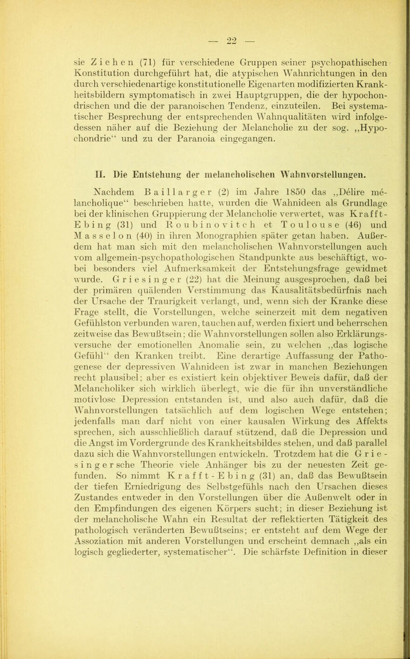 sie Ziehen (71) für verschiedene Gruppen seiner psychopathischen Konstitution durchgeführt hat, die atypischen Wahnrichtungen in den durch verschiedenartige konstitutionelle Eigenarten modifizierten Krank- heitsbildern symptomatisch in zwei Hauptgruppen, die der hypochon- drischen und die der paranoischen Tendenz, einzuteilen. Bei systema- tischer Besprechung der entsprechenden Wahnqualitäten wird infolge- dessen näher auf die Beziehung der Melancholie zu der sog. „Hypo- chondrie“ und zu der Paranoia eingegangen. II. Die Entstellung (1er melancholischen Wahnvorstellungen. Nachdem Baillarger (2) im Jahre 1850 das „Delire me- lancholique“ beschrieben hatte, wurden die Wahnideen als Grundlage bei der klinischen Gruppierung der Melancholie verwertet, was Kr aff t- Ebing (31) und Roubinovitch et Toulouse (46) und Masseion (40) in ihren Monographien später getan haben. Außer- dem hat man sich mit den melancholischen Wahnvorstellungen auch vom allgemein-psychopathologischen Standpunkte aus beschäftigt, wo- bei besonders viel Aufmerksamkeit der Entstehungsfrage gewidmet wurde. Griesinger (22) hat die Meinung ausgesprochen, daß bei der primären quälenden Verstimmung das Kausalitätsbedürfnis nach der Ursache der Traurigkeit verlangt, und, wenn sich der Kranke diese Frage stellt, die Vorstellungen, welche seinerzeit mit dem negativen Gefühlston verbunden waren, tauchen auf, werden fixiert und beherrschen zeitweise das Bewußtsein; die Wahnvorstellungen sollen also Erklärungs- versuche der emotionellen Anomalie sein, zu welchen „das logische Gefühl“ den Kranken treibt. Eine derartige Auffassung der Patho- genese der depressiven Wahnideen ist zwar in manchen Beziehungen recht plausibel; aber es existiert kein objektiver Beweis dafür, daß der Melancholiker sich wirklich überlegt, wie die für ihn unverständliche motivlose Depression entstanden ist, und also auch dafür, daß die Wahnvorstellungen tatsächlich auf dem logischen Wege entstehen; jedenfalls man darf nicht von einer kausalen Wirkung des Affekts sprechen, sich ausschließlich darauf stützend, daß die Depression und die Angst im Vordergründe des Krankheitsbildes stehen, und daß parallel dazu sich die Wahnvorstellungen entwickeln. Trotzdem hat die Grie- singer sehe Theorie viele Anhänger bis zu der neuesten Zeit ge- funden. So nimmt Krafft-Ebing (31) an, daß das Bewußtsein der tiefen Erniedrigung des Selbstgefühls nach den Ursachen dieses Zustandes entweder in den Vorstellungen über die Außenwelt oder in den Empfindungen des eigenen Körpers sucht; in dieser Beziehung ist der melancholische Wahn ein Resultat der reflektierten Tätigkeit des pathologisch veränderten Bewußtseins; er entsteht auf dem Wege der Assoziation mit anderen Vorstellungen und erscheint demnach „als ein logisch gegliederter, systematischer“. Die schärfste Definition in dieser