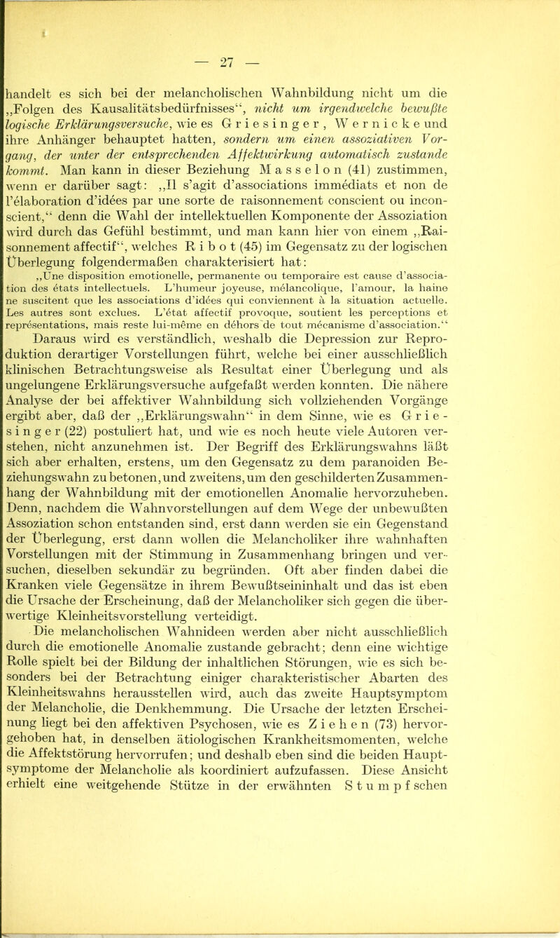 handelt es sich bei der melancholischen Wahnbildung nicht um die „Folgen des Kausalitätsbedürfnisses“, nicht um irgendwelche bewußte logische Erklärungsversuche, wie es Griesinger, Wernicke und ihre Anhänger behauptet hatten, sondern um einen assoziativen Vor- gang, der unter der entsprechenden Affektwirkung automatisch zustande kommt. Man kann in dieser Beziehung Masseion (41) zustimmen, wenn er darüber sagt: ,,11 s’agit d’associations immediats et non de Felaboration d’idees par une Sorte de raisonnement conscient ou incon- scient,“ denn die Wahl der intellektuellen Komponente der Assoziation wird durch das Gefühl bestimmt, und man kann hier von einem „Rai- sonnement affectif“, welches R i b o t (45) im Gegensatz zu der logischen Überlegung folgendermaßen charakterisiert hat: „Une disposition emotionelle, permanente ou temporaire est cause d’associa- tion des etats intellectuels. L’humeur joyeuse, melancolique, l’amour, la haine ne suscitent que les associations d’idees qui conviennent ä la Situation actuelle. Les autres sont exclues. L’etat affectif provoque, soutient les perceptions et representations, mais reste lui-meme en dehors'de tout mecanisme d’association.“- Daraus wird es verständlich, weshalb die Depression zur Repro- duktion derartiger Vorstellungen führt, welche bei einer ausschließlich klinischen Betrachtungsweise als Resultat einer Überlegung und als ungelungene Erklärungsversuche aufgefaßt werden konnten. Die nähere Analyse der bei affektiver Wahnbildung sich vollziehenden Vorgänge ergibt aber, daß der „Erklärungswahn“ in dem Sinne, wie es Grie- singer (22) postuliert hat, und wie es noch heute viele Autoren ver- stehen, nicht anzunehmen ist. Der Begriff des Erklärungswahns läßt sich aber erhalten, erstens, um den Gegensatz zu dem paranoiden Be- ziehungswahn zu betonen, und zweitens, um den geschilderten Zusammen- hang der Wahnbildung mit der emotionellen Anomalie hervorzuheben. Denn, nachdem die Wahnvorstellungen auf dem Wege der unbewußten Assoziation schon entstanden sind, erst dann werden sie ein Gegenstand der Überlegung, erst dann wollen die Melancholiker ihre wahnhaften Vorstellungen mit der Stimmung in Zusammenhang bringen und ver- suchen, dieselben sekundär zu begründen. Oft aber finden dabei die Kranken viele Gegensätze in ihrem Bewußtseininhalt und das ist eben die Ursache der Erscheinung, daß der Melancholiker sich gegen die über- wertige Kleinheitsvorstellung verteidigt. Die melancholischen Wahnideen werden aber nicht ausschließlich durch die emotionelle Anomalie zustande gebracht; denn eine wichtige Rolle spielt bei der Bildung der inhaltlichen Störungen, wie es sich be- sonders bei der Betrachtung einiger charakteristischer Abarten des Kleinheitswahns herausstellen wird, auch das zweite Hauptsymptom der Melancholie, die Denkhemmung. Die Ursache der letzten Erschei- nung liegt bei den affektiven Psychosen, wie es Ziehen (73) hervor- gehoben hat, in denselben ätiologischen Krankheitsmomenten, welche die Affektstörung hervorrufen; und deshalb eben sind die beiden Haupt- symptome der Melancholie als koordiniert aufzufassen. Diese Ansicht erhielt eine weitgehende Stütze in der erwähnten Stumpf sehen