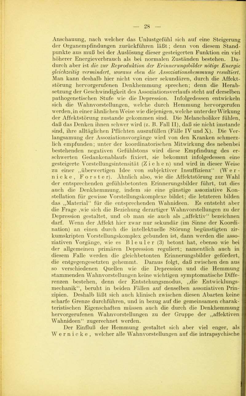 Anschauung, nach welcher das Unlustgefühl sich auf eine Steigerung der Organempfindungen zurückführen läßt; denn von diesem Stand- punkte aus muß bei der Auslösung dieser gesteigerten Funktion ein viel höherer Energieverbrauch als bei normalen Zuständen bestehen. Da- durch aber ist die zur Reproduktion der Erinnerungsbilder nötige Energie gleichzeitig vermindert, woraus eben die Assoziationshemmung resultiert. Man kann deshalb hier nicht von einer sekundären, durch die Affekt- störung hervorgerufenen Denkhemmung sprechen; denn die Herab- setzung der Geschwindigkeit des Assoziationsverlaufs steht auf derselben pathogenetischen Stufe wie die Depression. Infolgedessen entwickeln sich die Wahnvorstellungen, welche durch Hemmung hervorgerufen werden, in einer ähnlichen Weise wie diejenigen, welche unter der Wirkung der Affektstörung zustande gekommen sind. Die Melancholiker fühlen, daß das Denken ihnen schwer wird (z. B. Fall II), daß sie nicht imstande sind, ihre alltäglichen Pflichten auszufüllen (Fälle IV undX). Die Ver- langsamung der Assoziationsvorgänge wird von den Kranken schmerz- lich empfunden; unter der koordinatorischen Mitwirkung des nebenbei bestehenden negativen Gefühlstons wird diese Empfindung des er- schwerten Gedankenablaufs fixiert, sie bekommt infolgedessen eine gesteigerte Vorstellungsintensität (Ziehen) und wird in dieser Weise zu einer ,,überwertigen Idee von subjektiver Insuffizienz“ (W e r - nicke, Förster). Ähnlich also, wie die Affektstörung zur Wahl der entsprechenden gefühlsbetonten Erinnerungsbilder führt, tut dies auch die Denkhemmung, indem sie eine günstige assoziative Kon- stellation für gewisse Vorstellungskomplexe bildet; die letzteren bilden das ,,Material“ für die entsprechenden Wahnideen. Es entsteht aber die Frage ,wie sich die Beziehung derartiger Wahnvorstellungen zu der Depression gestaltet, und ob man sie auch als ,,affektiv“ bezeichnen darf. Wenn der Affekt hier zwar nur sekundär (im Sinne der Koordi- nation) an einen durch die intellektuelle Störung begünstigten zir- kumskripten Vorstellungskomplex gebunden ist, dann werden die asso- ziativen Vorgänge, wie es Bleuler (3) betont hat, ebenso wie bei der allgemeinen primären Depression reguliert; namentlich auch in diesem Falle werden die gleichbetonten Erinnerungsbilder gefördert, die entgegengesetzten gehemmt. Daraus folgt, daß zwischen den aus so verschiedenen Quellen wie die Depression und die Hemmung stammenden Wahnvorstellungen keine wichtigen symptomatische Diffe- renzen bestehen, denn der Entstehungsmodus, ,,die Entwicklungs- mechanik“, beruht in beiden Fällen auf denselben assoziativen Prin- zipien. Deshalb läßt sich auch klinisch zwischen diesen Abarten keine scharfe Grenze durchführen, und in bezug auf die gemeinsamen charak- teristischen Eigenschaften müssen auch die durch die Denkhemmung hervorgerufenen Wahnvorstellungen zu der Gruppe der ,,affektiven Wahnideen“ zugerechnet werden. Der Einfluß der Hemmung gestaltet sich aber viel enger, als Wernicke, welcher alle Wahnvorstellungen auf die intrapsychische