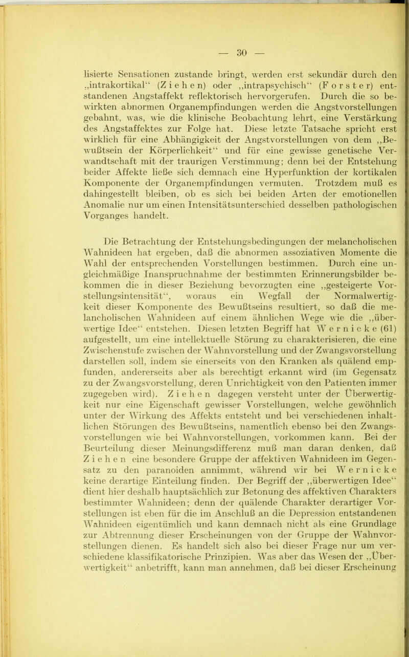 lisierte Sensationen zustande bringt, werden erst sekundär durch den j „intrakortikal“ (Ziehen) oder „intrapsychisch“ (Förster) ent- standenen Angstaffekt reflektorisch hervorgerufen. Durch die so be- wirkten abnormen Organempfindungen werden die Angstvorstellungen gebahnt, was, wie die klinische Beobachtung lehrt, eine Verstärkung des Angstaffektes zur Folge hat. Diese letzte Tatsache spricht erst wirklich für eine Abhängigkeit der Angstvorstellungen von dem „Be- wußtsein der Körperlichkeit“ und für eine gewisse genetische Ver- wandtschaft mit der traurigen Verstimmung; denn bei der Entstehung beider Affekte ließe sich demnach eine Hyperfunktion der kortikalen Komponente der Organempfindungen vermuten. Trotzdem muß es dahingestellt bleiben, ob es sich bei beiden Arten der emotionellen Anomalie nur um einen Intensitätsunterschied desselben pathologischen Vorganges handelt. Die Betrachtung der Entstehungsbedingungen der melancholischen Wahnideen hat ergeben, daß die abnormen assoziativen Momente die Wahl der entsprechenden Vorstellungen bestimmen. Durch eine un- gleichmäßige Inanspruchnahme der bestimmten Erinnerungsbilder be- kommen die in dieser Beziehung bevorzugten eine „gesteigerte Vor- stellungsintensität“, woraus ein Wegfall der Normalwertig- keit dieser Komponente des Bewußtseins resultiert, so daß die me- lancholischen Wahnideen auf einem ähnlichen Wege wie die „über- wertige Idee“ entstehen. Diesen letzten Begriff hat W ernicke (61) aufgestellt, um eine intellektuelle Störung zu charakterisieren, die eine Zwischenstufe zwischen der Wahnvorstellung und der Zwangsvorstellung darstellen soll, indem sie einerseits von den Kranken als quälend emp- funden, andererseits aber als berechtigt erkannt wird (im Gegensatz zu der Zw angsvorstellung, deren Unrichtigkeit von den Patienten immer zugegeben wird). Ziehen dagegen versteht unter der Überw^ertig- keit nur eine Eigenschaft gewisser Vorstellungen, wrelche gewöhnlich unter der Wirkung des Affekts entsteht und bei verschiedenen inhalt- lichen Störungen des Bew-ußtseins, namentlich ebenso bei den Zwangs- vorstellungen wie bei Wahnvorstellungen, Vorkommen kann. Bei der Beurteilung dieser Meinungsdifferenz muß man daran denken, daß Ziehen eine besondere Gruppe der affektiven Wahnideen im Gegen- satz zu den paranoiden annimmt, während wir bei W e r n i c k e keine derartige Einteilung finden. Der Begriff der „überwertigen Idee“ dient hier deshalb hauptsächlich zur Betonung des affektiven Charakters bestimmter Wahnideen; denn der quälende Charakter derartiger Vor- stellungen ist eben für die im Anschluß an die Depression entstandenen WTahnideen eigentümlich und kann demnach nicht als eine Grundlage zur Abtrennung dieser Erscheinungen von der Gruppe der Wahnvor- stellungen dienen. Es handelt sich also bei dieser Frage nur um ver- schiedene klassifikatorische Prinzipien. Was aber das Wesen der „Über- wertigkeit“ anbetrifft, kann man annehmen, daß bei dieser Erscheinung