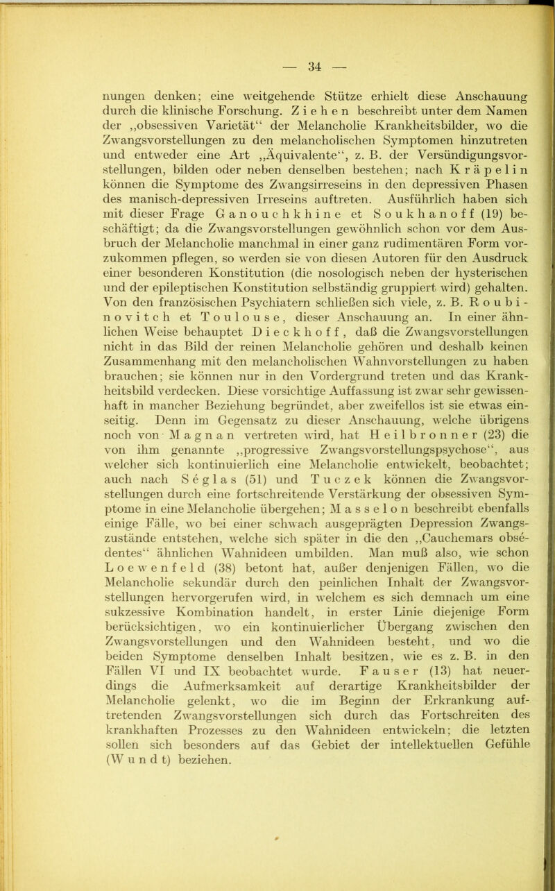 ■ X — 34 — nungen denken; eine weitgehende Stütze erhielt diese Anschauung durch die klinische Forschung. Ziehen beschreibt unter dem Namen der ,,obsessiven Varietät“ der Melancholie Krankheitsbilder, wo die Zwangsvorstellungen zu den melancholischen Symptomen hinzutreten und entweder eine Art „Äquivalente“, z. B. der VersündigungsVor- stellungen, bilden oder neben denselben bestehen; nach Kräpelin können die Symptome des Zwangsirreseins in den depressiven Phasen des manisch-depressiven Irreseins auftreten. Ausführlich haben sich mit dieser Frage Ganouchkhine et Soukhanoff (19) be- schäftigt; da die Zwangsvorstellungen gewöhnlich schon vor dem Aus- bruch der Melancholie manchmal in einer ganz rudimentären Form vor- zukommen pflegen, so werden sie von diesen Autoren für den Ausdruck einer besonderen Konstitution (die nosologisch neben der hysterischen und der epileptischen Konstitution selbständig gruppiert wird) gehalten. Von den französischen Psychiatern schließen sich viele, z. B. Roubi- novitch et Toulouse, dieser Anschauung an. In einer ähn- lichen Weise behauptet Dieckhoff, daß die Zwangsvorstellungen nicht in das Bild der reinen Melancholie gehören und deshalb keinen Zusammenhang mit den melancholischen Wahnvorstellungen zu haben brauchen; sie können nur in den Vordergrund treten und das Krank- heitsbild verdecken. Diese vorsichtige Auffassung ist zwar sehr gewissen- haft in mancher Beziehung begründet, aber zweifellos ist sie etwas ein- seitig. Denn im Gegensatz zu dieser Anschauung, welche übrigens noch von M a g n a n vertreten wird, hat Heilbronner (23) die von ihm genannte „progressive Zwangsvorstellungspsychose“, aus welcher sich kontinuierlich eine Melancholie entwickelt, beobachtet; auch nach Seglas (51) und Tuczek können die Zwangsvor- stellungen durch eine fortschreitende Verstärkung der obsessiven Sym- ptome in eine Melancholie übergehen; Masseion beschreibt ebenfalls einige Fälle, wo bei einer schwach ausgeprägten Depression Zwangs- zustände entstehen, welche sich später in die den „Cauchemars obse- dentes“ ähnlichen Wahnideen umbilden. Man muß also, wie schon Loewenfeld (38) betont hat, außer denjenigen Fällen, wo die Melancholie sekundär durch den peinlichen Inhalt der Zwangsvor- stellungen hervorgerufen wird, in welchem es sich demnach um eine sukzessive Kombination handelt, in erster Linie diejenige Form berücksichtigen, wo ein kontinuierlicher Übergang zwischen den Zwangsvorstellungen und den Wahnideen besteht, und wo die beiden Symptome denselben Inhalt besitzen, wie es z. B. in den Fällen VI und IX beobachtet wurde. Fauser (13) hat neuer- dings die Aufmerksamkeit auf derartige Krankheitsbilder der Melancholie gelenkt, wo die im Beginn der Erkrankung auf- tretenden Zwangsvorstellungen sich durch das Fort sehr eiten des krankhaften Prozesses zu den Wahnideen entwickeln; die letzten sollen sich besonders auf das Gebiet der intellektuellen Gefühle (W u n d t) beziehen.