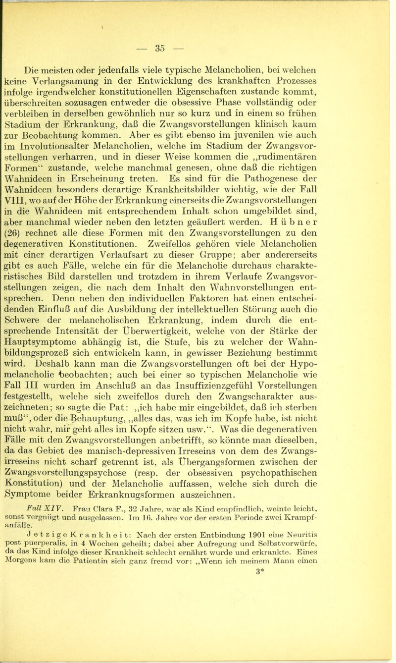 Die meisten oder jedenfalls viele typische Melancholien, bei welchen keine Verlangsamung in der Entwicklung des krankhaften Prozesses infolge irgendwelcher konstitutionellen Eigenschaften zustande kommt, überschreiten sozusagen entweder die obsessive Phase vollständig oder verbleiben in derselben gewöhnlich nur so kurz und in einem so frühen Stadium der Erkrankung, daß die Zwangsvorstellungen klinisch kaum zur Beobachtung kommen. Aber es gibt ebenso im juvenilen wie auch im Involutionsalter Melancholien, welche im Stadium der Zwangsvor- stellungen verharren, und in dieser Weise kommen die „rudimentären Formen“ zustande, welche manchmal genesen, ohne daß die richtigen Wahnideen in Erscheinung treten. Es sind für die Pathogenese der Wahnideen besonders derartige Krankheitsbilder wichtig, wie der Fall VIII, wo auf der Höhe der Erkrankung einerseits die Zwangsvorstellungen in die Wahnideen mit entsprechendem Inhalt schon umgebildet sind, aber manchmal wieder neben den letzten geäußert werden. Hübner (26) rechnet alle diese Formen mit den Zwangsvorstellungen zu den degenerativen Konstitutionen. Zweifellos gehören viele Melancholien mit einer derartigen Verlaufsart zu dieser Gruppe; aber andererseits gibt es auch Fälle, welche ein für die Melancholie durchaus charakte- ristisches Bild darstellen und trotzdem in ihrem Verlaufe Zwangsvor- stellungen zeigen, die nach dem Inhalt den Wahnvorstellungen ent- sprechen. Denn neben den individuellen Faktoren hat einen entschei- denden Einfluß auf die Ausbildung der intellektuellen Störung auch die Schwere der melancholischen Erkrankung, indem durch die ent- sprechende Intensität der Überwertigkeit, welche von der Stärke der Hauptsymptome abhängig ist, die Stufe, bis zu welcher der Wahn- bildungsprozeß sich entwickeln kann, in gewisser Beziehung bestimmt wird. Deshalb kann man die Zwangsvorstellungen oft bei der Hypo- melancholie beobachten; auch bei einer so typischen Melancholie wie Fall III wurden im Anschluß an das Insuffizienzgefühl Vorstellungen festgestellt, welche sich zweifellos durch den Zwangscharakter aus- zeichneten; so sagte die Pat: „ich habe mir eingebildet, daß ich sterben muß“, oder die Behauptung, „alles das, was ich im Kopfe habe, ist nicht nicht wahr, mir geht alles im Kopfe sitzen usw.“. Was die degenerativen Fälle mit den Zwangsvorstellungen anbetrifft, so könnte man dieselben, da das Gebiet des manisch-depressiven Irreseins von dem des Zwangs- irreseins nicht scharf getrennt ist, als Übergangsformen zwischen der ZwTangsvorstellungspsychose (resp. der obsessiven psychopathischen Konstitution) und der Melancholie auf fassen, welche sich durch die .Symptome beider Erkranknugsformen auszeichnen. Fall XIV. Frau Clara F., 32 Jahre, war als Kind empfindlich, weinte leicht, sonst vergnügt und ausgelassen. Im 16. Jahre vor der ersten Periode zwei Krampf- anfälle. J etzige Krankheit: Nach der ersten Entbindung 1901 eine Neuritis post puerperalis, in 4 Wochen geheilt; dabei aber Aufregung und Selbstvorwürfe, da das Kind infolge dieser Krankheit schlecht ernährt wurde und erkrankte. Eines Morgens kam die Patientin sich ganz fremd vor: „Wenn ich meinem Mann einen 3*