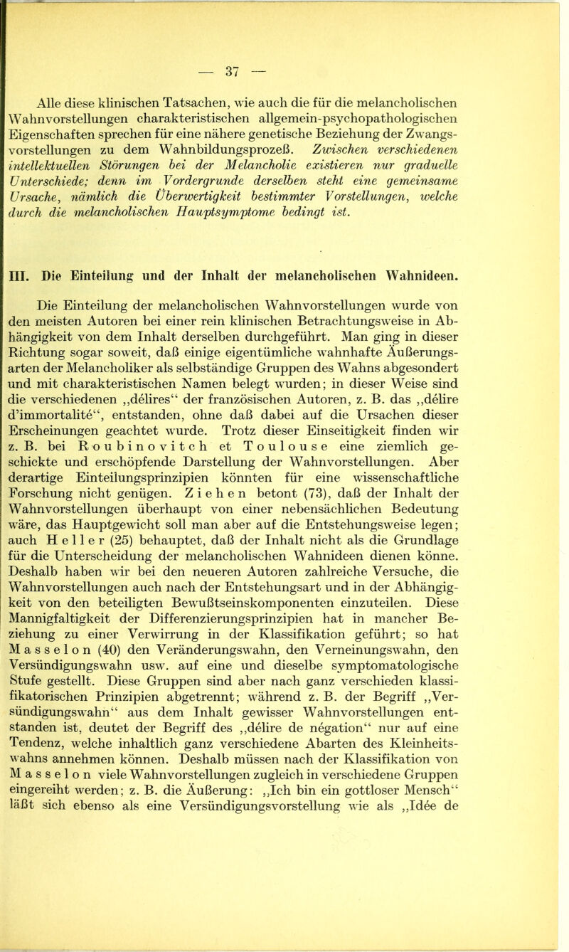 Alle diese klinischen Tatsachen, wie auch die für die melancholischen W ahn Vorstellungen charakteristischen allgemein-psy chopathologischen Eigenschaften sprechen für eine nähere genetische Beziehung der Zwangs- vorstellungen zu dem Wahnbildungsprozeß. Zwischen verschiedenen intellektuellen Störungen bei der Melancholie existieren nur graduelle Unterschiede; denn im Vordergründe derselben steht eine gemeinsame Ursache, nämlich die Überwertigkeit bestimmter Vorstellungen, welche durch die melancholischen Hauptsymptome bedingt ist. III. Die Einteilung und der Inhalt der melancholischen Wahnideen. Die Einteilung der melancholischen Wahnvorstellungen wurde von den meisten Autoren bei einer rein klinischen Betrachtungsweise in Ab- hängigkeit von dem Inhalt derselben durchgeführt. Man ging in dieser Richtung sogar soweit, daß einige eigentümliche wahnhafte Äußerungs- arten der Melancholiker als selbständige Gruppen des Wahns abgesondert und mit charakteristischen Namen belegt wurden; in dieser Weise sind die verschiedenen „delires“ der französischen Autoren, z. B. das „delire d’immortalite“, entstanden, ohne daß dabei auf die Ursachen dieser Erscheinungen geachtet wurde. Trotz dieser Einseitigkeit finden wir z. B. bei Roubinovitch et Toulouse eine ziemlich ge- schickte und erschöpfende Darstellung der Wahnvorstellungen. Aber derartige Einteilungsprinzipien könnten für eine wissenschaftliche Forschung nicht genügen. Ziehen betont (73), daß der Inhalt der Wahnvorstellungen überhaupt von einer nebensächlichen Bedeutung wäre, das Hauptgewicht soll man aber auf die Entstehungsweise legen; auch Heller (25) behauptet, daß der Inhalt nicht als die Grundlage für die Unterscheidung der melancholischen Wahnideen dienen könne. Deshalb haben wir bei den neueren Autoren zahlreiche Versuche, die Wahnvorstellungen auch nach der Entstehungsart und in der Abhängig- keit von den beteiligten Bewußtseinskomponenten einzuteilen. Diese Mannigfaltigkeit der Differenzierungsprinzipien hat in mancher Be- ziehung zu einer Verwirrung in der Klassifikation geführt; so hat Masseion (40) den Veränderungswahn, den Verneinungswahn, den Versündigungswahn usw. auf eine und dieselbe symptomatologische Stufe gestellt. Diese Gruppen sind aber nach ganz verschieden klassi- fikatorischen Prinzipien abgetrennt; während z. B. der Begriff „Ver- sündigungswahn“ aus dem Inhalt gewisser Wahnvorstellungen ent- standen ist, deutet der Begriff des „delire de negation“ nur auf eine Tendenz, welche inhaltlich ganz verschiedene Abarten des Kleinheits- wahns annehmen können. Deshalb müssen nach der Klassifikation von Masseion viele Wahnvorstellungen zugleich in verschiedene Gruppen eingereiht werden; z. B. die Äußerung: „Ich bin ein gottloser Mensch“ läßt sich ebenso als eine VersündigungsVorstellung wie als „Idee de