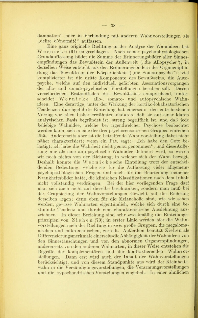 „delire d’enormite“ auf fassen. Eine ganz originelle Richtung in der Analyse der Wahnideen hat Wernicke (61) eingeschlagen. Nach seiner psychophysiologischen Grundauffassung bildet die Summe der Erinnerungsbilder aller Sinnes- empfindungen das Bewußtsein der Außenwelt („die Allopsyche“); in derselben Weise entsteht aus den Erinnerungsbildern der Organempfin- dung das Bewußtsein der Körperlichkeit („die Somatopsyche“); viel komplizierter ist die dritte Komponente des Bewußtseins, die Auto- psyche, welche auf den individuell gefärbten Assoziationsvorgängen der allo- und somatopsychischen Vorstellungen beruhen soll. Diesen verschiedenen Bestandteilen des Bewußtseins entsprechend, unter- scheidet Wernicke allo-, somato- und autopsychische Wahn- ideen. Eine derartige, unter der Wirkung der kortiko-lokalisatorisehen Tendenzen durchgeführte Einteilung hat einerseits den entschiedenen Vorzug vor allen bisher erwähnten dadurch, daß sie auf einer klaren analytischen Basis begründet ist, streng begrifflich ist, und daß jede beliebige Wahnidee, welche bei irgendwelcher Psychose beobachtet werden kann, sich in eine der drei psychosensorischen Gruppen einreihen läßt. Andererseits aber ist die betreffende Wahnvorstellung dabei nicht näher charakterisiert; wenn ein Pat. sagt: „Ich habe den Gott be- lästigt, ich habe die Wahrheit nicht genau genommen“, und dieseÄuße- rung nur als eine autopsychische Wahnidee definiert wird, so wissen wir noch nichts von der Richtung, in welcher sich der Wahn bewegt. Deshalb konnte die Wernicke sehe Einteilung trotz der entschei- denden Bedeutung, welche sie für die Auffassung vieler allgemein- psychopathologischen Fragen und auch für die Beurteilung mancher Krankheitsbilder hatte, die klinischen Klassifikationen nach dem Inhalt nicht vollständig verdrängen. Bei der hier vorliegenden Frage darf man sich auch nicht auf dieselbe beschränken, sondern man muß bei der Gruppierung der Wahnvorstellungen Gewicht auf die Richtung derselben legen; denn eben für die Melancholie sind, wie wir sehen werden, gewisse Wahnarten eigentümlich, welche sich durch eine be- stimmte Tendenz und durch eine charakteristische Ausdehnung aus- zeichnen. In dieser Beziehung sind sehr zweckmäßig die Einteilungs- prinzipien von Ziehen (73); in erster Linie werden hier die Wahn- vorstellungen nach der Richtung in zwei große Gruppen, die megaloma- nischen und mikromanischen, zerteilt. Außerdem benutzt Ziehen als Differenzierungsmerkmale einerseits die Abhängigkeit der Wahnideen von den Sinnestäuschungen und von den abnormen Organempfindungen, andererseits von den anderen Wahnarten; in dieser Weise entstehen die Begriffe der komplementären und der kontrastierenden Wahnvor- stellungen. Dann erst wird auch der Inhalt der Wahnvorstellungen berücksichtigt, und von diesem Standpunkte aus wird der Kleinheits- wahn in die Versündigungs vor Stellungen, die Verarmungs Vorstellungen und die hypochondrischen Vorstellungen eingeteilt. In einer ähnlichen