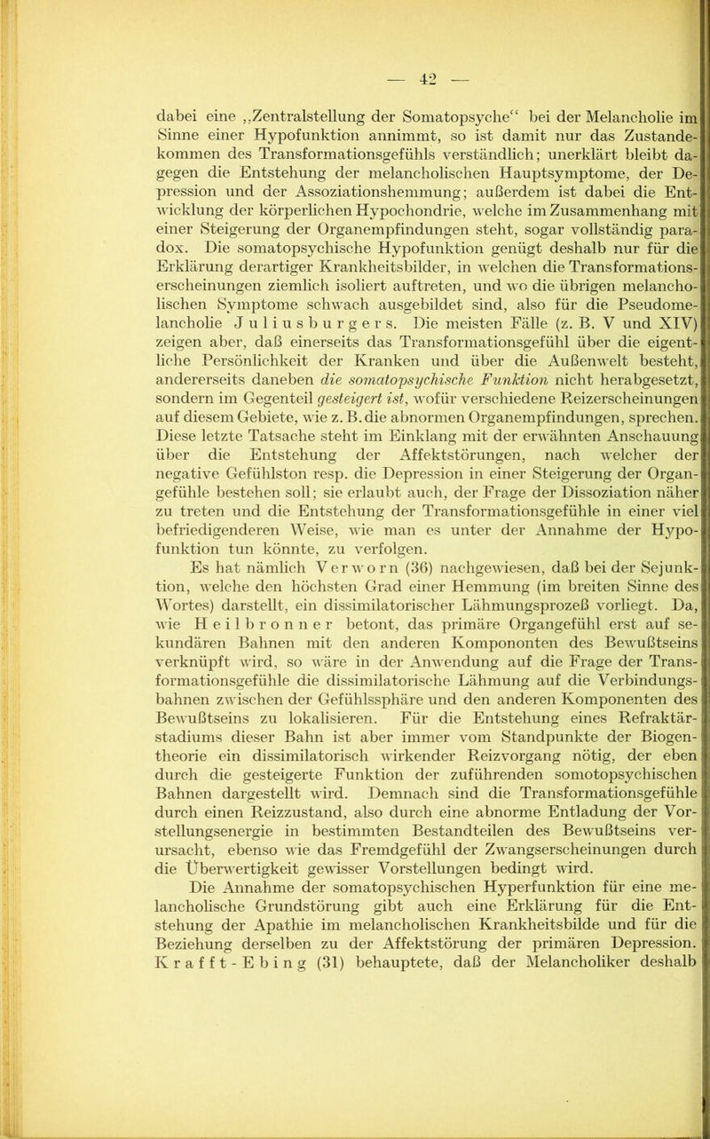 dabei eine ,, Zentralstellung der Somatopsyche“ bei der Melancholie im Sinne einer Hypofunktion annimmt, so ist damit nur das Zustande- kommen des Transformationsgefühls verständlich; unerklärt bleibt da- gegen die Entstehung der melancholischen Hauptsymptome, der De- pression und der Assoziationshemmung; außerdem ist dabei die Ent- wicklung der körperlichen Hypochondrie, welche im Zusammenhang mit einer Steigerung der Organempfindungen steht, sogar vollständig para- dox. Die somatopsychische Hypofunktion genügt deshalb nur für die Erklärung derartiger Krankheitsbilder, in welchen die Transformations- erscheinungen ziemlich isoliert auf treten, und wo die übrigen melancho- lischen Symptome schwach ausgebildet sind, also für die Pseudome- lancholie Juliusburgers. Die meisten Fälle (z. B. V und XIV) zeigen aber, daß einerseits das Transformationsgefühl über die eigent- liche Persönlichkeit der Kranken und über die Außenwelt besteht, andererseits daneben die somatopsychische Funktion nicht herabgesetzt, sondern im Gegenteil gesteigert ist, wofür verschiedene Reizerscheinungen auf diesem Gebiete, wie z.B.die abnormen Organempfindungen, sprechen. Diese letzte Tatsache steht im Einklang mit der erwähnten Anschauung über die Entstehung der Affektstörungen, nach welcher der negative Gefühlston resp. die Depression in einer Steigerung der Organ- gefühle bestehen soll; sie erlaubt auch, der Frage der Dissoziation näher zu treten und die Entstehung der Transformationsgefühle in einer viel befriedigenderen Weise, wie man es unter der Annahme der Hypo- funktion tun könnte, zu verfolgen. Es hat nämlich Ver wo rn (36) nachgewiesen, daß bei der Sejunk- tion, welche den höchsten Grad einer Hemmung (im breiten Sinne des Wortes) darstellt, ein dissimilatorischer Lähmungsprozeß vorliegt. Da, wie Heilbronner betont, das primäre Organgefühl erst auf se- kundären Bahnen mit den anderen Kompononten des Bewußtseins verknüpft wird, so wäre in der Anwendung auf die Frage der Trans- formationsgefühle die dissimilatorische Lähmung auf die Verbindungs- bahnen zwischen der Gefühlssphäre und den anderen Komponenten des Bewußtseins zu lokalisieren. Für die Entstehung eines Refraktär- stadiums dieser Bahn ist aber immer vom Standpunkte der Biogen-: theorie ein dissimilatorisch wirkender Reizvorgang nötig, der eben durch die gesteigerte Funktion der zuführenden somotopsychischen j Bahnen dargestellt wird. Demnach sind die Transformationsgefühle durch einen Reizzustand, also durch eine abnorme Entladung der Vor- stellungsenergie in bestimmten Bestandteilen des Bewußtseins ver- ursacht, ebenso wie das Fremdgefühl der Zwangserscheinungen durch j die Überwertigkeit gewisser Vorstellungen bedingt wird. Die Annahme der somatopsychischen Hyperfunktion für eine me- lancholische Grundstörung gibt auch eine Erklärung für die Ent- stehung der Apathie im melancholischen Krankheitsbilde und für die Beziehung derselben zu der Affektstörung der primären Depression. Krafft-Ebing (31) behauptete, daß der Melancholiker deshalb