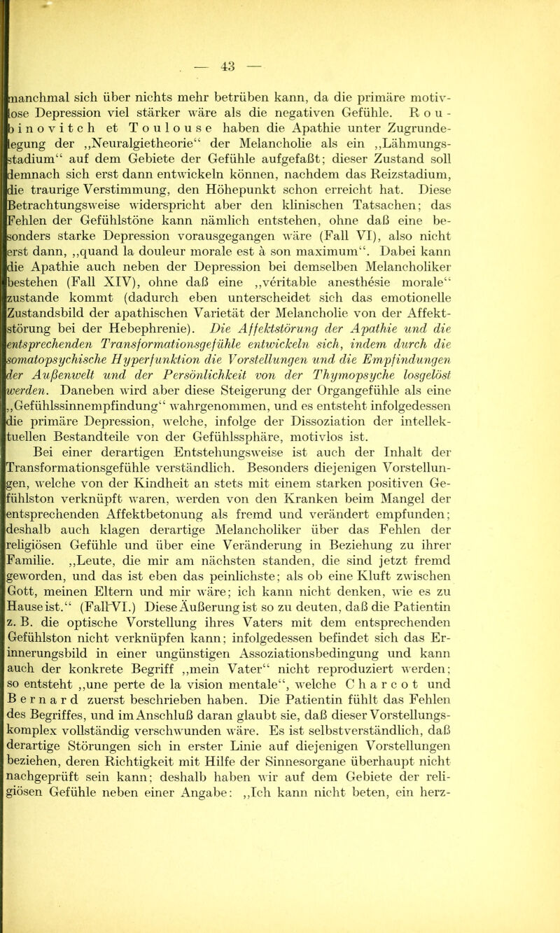 manchmal sich über nichts mehr betrüben kann, da die primäre motiv- ose Depression viel stärker wäre als die negativen Gefühle. R o u - binovitch et Toulouse haben die Apathie unter Zugrunde- legung der „Neuralgietheorie“ der Melancholie als ein „Lähmungs- stadium“ auf dem Gebiete der Gefühle aufgefaßt; dieser Zustand soll demnach sich erst dann entwickeln können, nachdem das Reizstadium, die traurige Verstimmung, den Höhepunkt schon erreicht hat. Diese Betrachtungsweise widerspricht aber den klinischen Tatsachen; das Fehlen der Gefühlstöne kann nämlich entstehen, ohne daß eine be- sonders starke Depression vorausgegangen wäre (Fall VI), also nicht erst dann, „quand la douleur morale est ä son maximum“. Dabei kann die Apathie auch neben der Depression bei demselben Melancholiker bestehen (Fall XIV), ohne daß eine „veritable anesthesie morale“ zustande kommt (dadurch eben unterscheidet sich das emotionelle Zustandsbild der apathischen Varietät der Melancholie von der Affekt- störung bei der Hebephrenie). Die Affektstörung der Apathie und die entsprechenden Transformationsgefühle entwickeln sich, indem durch die somatopsychische Hyperfunktion die Vorstellungen und die Empfindungen der Außenwelt und der Persönlichkeit von der Thymopsyche losgelöst werden. Daneben wird aber diese Steigerung der Organgefühle als eine „Gefühlssinnempfindung“ wahrgenommen, und es entsteht infolgedessen die primäre Depression, welche, infolge der Dissoziation der intellek- tuellen Bestandteile von der Gefühlssphäre, motivlos ist. Bei einer derartigen Entstehungsweise ist auch der Inhalt der Transformationsgefühle verständlich. Besonders diejenigen Vorstellun- gen, welche von der Kindheit an stets mit einem starken positiven Ge- fühlston verknüpft waren, werden von den Kranken beim Mangel der entsprechenden Affektbetonung als fremd und verändert empfunden; deshalb auch klagen derartige Melancholiker über das Fehlen der religiösen Gefühle und über eine Veränderung in Beziehung zu ihrer Familie. „Leute, die mir am nächsten standen, die sind jetzt fremd geworden, und das ist eben das peinlichste; als ob eine Kluft zwischen Gott, meinen Eltern und mir wäre; ich kann nicht denken, wie es zu Hauseist.“ (FaltVI.) Diese Äußerung ist so zu deuten, daß die Patientin z. B. die optische Vorstellung ihres Vaters mit dem entsprechenden Gefühlston nicht verknüpfen kann; infolgedessen befindet sich das Er- innerungsbild in einer ungünstigen Assoziationsbedingung und kann auch der konkrete Begriff „mein Vater“ nicht reproduziert werden; so entsteht „une perte de la vision mentale“, welche C h a r c o t und B e r n a r d zuerst beschrieben haben. Die Patientin fühlt das Fehlen des Begriffes, und im Anschluß daran glaubt sie, daß dieser Vor st eilungs- komplex vollständig verschwunden wäre. Es ist selbstverständlich, daß derartige Störungen sich in erster Linie auf diejenigen Vorstellungen beziehen, deren Richtigkeit mit Hilfe der Sinnesorgane überhaupt nicht nachgeprüft sein kann; deshalb haben wir auf dem Gebiete der reli- giösen Gefühle neben einer Angabe: „Ich kann nicht beten, ein herz-