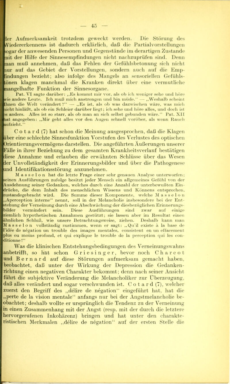 I ier Aufmerksamkeit trotzdem geweckt werden. Die Störung des I Viedererkennens ist dadurch erklärlich, daß die Partialvorstellungen I sogar der anwesenden Personen und Gegenstände im derartigen Zustande I nit der Hilfe der Sinnesempfindungen nicht nachzuprüfen sind. Denn Iman muß annehmen, daß das Fehlen der Gefühlsbetonung sich nicht I* lur auf das Gebiet der Vorstellungen, sondern auch auf die Emp- findungen bezieht; also infolge des Mangels an sensoriellen Gefühls- fcönen klagen manchmal die Kranken direkt über eine vermutliche mangelhafte Funktion der Sinnesorgane. Pat. VI sagte darüber: ,.Es kommt mir vor, als ob ich weniger sehe und höre wie andere Leute. Ich muß mich anstrengen und bin müde. — ,,Weshalb scheint [hnen die Welt verändert ?“ — ,,Es ist, als ob was dazwischen wäre, was mich nicht hinläßt, als ob ein Schleier darüber liegt; ich sehe und höre alles, und doch ist tjs anders. Alles ist so starr, als ob man an sich selbst gebunden wäre.“ Pat. XII lat angegeben: „Mir geht alles vor den Augen schnell vorüber, als wenn Rauch ■aufzieht.“ C o t a r d (7) hat schon die Meinung ausgesprochen, daß die Klagen über eine schlechte Sinnesfunktion Vorstufen des Verlustes des optischen Orientierungsvermögens darstellen. Die angeführten Äußerungen unserer JFälle in ihrer Beziehung zu dem gesamten Krankheitsverlauf bestätigen ■diese Annahme und erlauben die erwähnten Schlüsse über das Wesen Ider Unvollständigkeit der Erinnerungsbilder und über die Pathogenese |und Identifikationsstörung anzunehmen. Masseion hat die letzte Frage einer sehr genauen Analyse unterworfen: [seinen Ausführungen zufolge besitzt jeder Mensch ein allgemeines Gefühl von der (Ausdehnung seiner Gedanken, welches durch eine Anzahl der unterbewußten Ein- Irücke, die dem Inhalt des menschlichen Wissens und Könnens entsprechen, Izustandegebracht wird. Die Summe dieser Komponente, welche Masseion „Aperception interne“ nennt, soll in der Melancholie insbesondere bei der Ent- stehung der Verneinung durch eine Abschwächung der diesbezüglichen Erinnerungs- bilder vermindert sein. Diese Ausführungen sind zwar auf einige Iziemlich hypothetischen Annahmen gestützt ; sie lassen aber im Resultat einen lähnlichen Schluß, wie unsere Betrachtungsweise, ziehen. Deshalb kann man Masse Ion vollständig zustimmen, wenn er sagt: ,, Quäl existe ä la base de ll’idee de negation un trouble des images mentales, consistent en un effacement Jplus ou moins profond, et qui explique le trouble de la perception qui les con- Iditionne!“ Was die klinischen Entstehungsbedingungen des Verneinungswahns anbetrifft, so hat schon Griesinger, bevor noch C h a r c o t und B e r n a r d auf diese Störungen aufmerksam gemacht haben, beobachtet, daß unter der Wirkung der Depression die Gedanken- richtung einen negativen Charakter bekommt; denn nach seiner Ansicht führt die subjektive Veränderung die Melancholiker zur Überzeugung, daß alles verändert und sogar verschwunden ist. C o t a r d (7), welcher zuerst den Begriff des „delire de negation“ eingeführt hat, hat die „perte de la vision mentale“ anfangs nur bei der Angstmelanchohe be- obachtet; deshalb wollte er ursprünglich die Tendenz zu der Verneinung in einen Zusammenhang mit der Angst (resp. mit der durch die letztere hervorgerufenen Inkohärenz) bringen und hat unter den charakte- ristischen Merkmalen ..delire de negation“ auf der ersten Stelle die