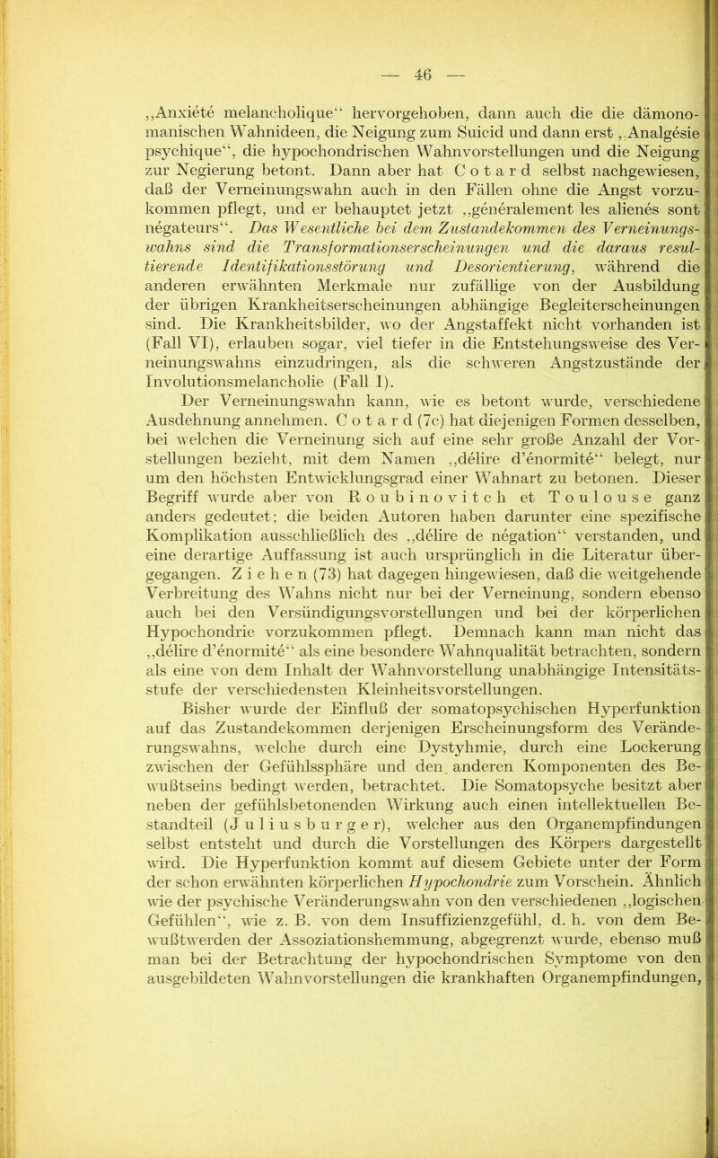 „Anxiete melancholique“ hervorgehoben, dann auch die die dämono- manischen Wahnideen, die Neigung zum Suicid und dann erst,.Analgesie psychique“, die hypochondrischen Wahnvorstellungen und die Neigung zur Negierung betont. Dann aber hat C o t a r d selbst nachgewiesen, daß der Verneinungswahn auch in den Fällen ohne die Angst vorzu- kommen pflegt, und er behauptet jetzt „generalement les alienes sont negateurs“. Das Wesentliche bei dem Zustandekommen des Verneinungs- wahns sind die Transformationserscheinungen und die daraus resul- tierende Identifikationsstörung und Desorientierung, während die anderen erwähnten Merkmale nur zufällige von der Ausbildung der übrigen Krankheitserscheinungen abhängige Begleiterscheinungen sind. Die Krankheitsbilder, wo der Angstaffekt nicht vorhanden ist (Fall VI), erlauben sogar, viel tiefer in die Entstehungsweise des Ver- neinungswahns einzudringen, als die schweren Angstzustände der Involutionsmelancholie (Fall I). Der Verneinungswahn kann, wie es betont wurde, verschiedene Ausdehnung annehmen. C o t a r d (7c) hat diejenigen Formen desselben, bei welchen die Verneinung sich auf eine sehr große Anzahl der Vor- stellungen bezieht, mit dem Namen „delire d’enormite“ belegt, nur um den höchsten Entwicklungsgrad einer Wahnart zu betonen. Dieser Begriff wurde aber von Roubinovitch et Toulouse ganz anders gedeutet; die beiden Autoren haben darunter eine spezifische Komplikation ausschließlich des „delire de negation“ verstanden, und eine derartige Auffassung ist auch ursprünglich in die Literatur über- gegangen. Ziehen (73) hat dagegen hingewiesen, daß die weitgehende Verbreitung des Wahns nicht nur bei der Verneinung, sondern ebenso auch bei den Versündigungsvorstellungen und bei der körperlichen Hypochondrie vorzukommen pflegt. Demnach kann man nicht das „delire d’enormite“ als eine besondere Wahnqualität betrachten, sondern als eine von dem Inhalt der Wahnvorstellung unabhängige Intensitäts- stufe der verschiedensten KleinheitsVorstellungen. Bisher wurde der Einfluß der somatopsychischen Hyperfunktion auf das Zustandekommen derjenigen Erscheinungsform des Verände- rungswahns, welche durch eine Dystyhmie, durch eine Lockerung zwischen der Gefühlssphäre und den. anderen Komponenten des Be- wußtseins bedingt werden, betrachtet. Die Somatopsyche besitzt aber neben der gefühlsbetonenden Wirkung auch einen intellektuellen Be- standteil (J uliusburger), welcher aus den Organempfindungen selbst entsteht und durch die Vorstellungen des Körpers dargestellt wird. Die Hyperfunktion kommt auf diesem Gebiete unter der Form der schon erwähnten körperlichen Hypochondrie zum Vorschein. Ähnlich wie der psychische Veränderungswahn von den verschiedenen „logischen Gefühlen“, wie z. B. von dem Insuffizienzgefühl, d. h. von dem Be- wußtwerden der Assoziationshemmung, abgegrenzt wurde, ebenso muß man bei der Betrachtung der hypochondrischen Symptome von den ausgebildeten Wahnvorstellungen die krankhaften Organempfindungen,
