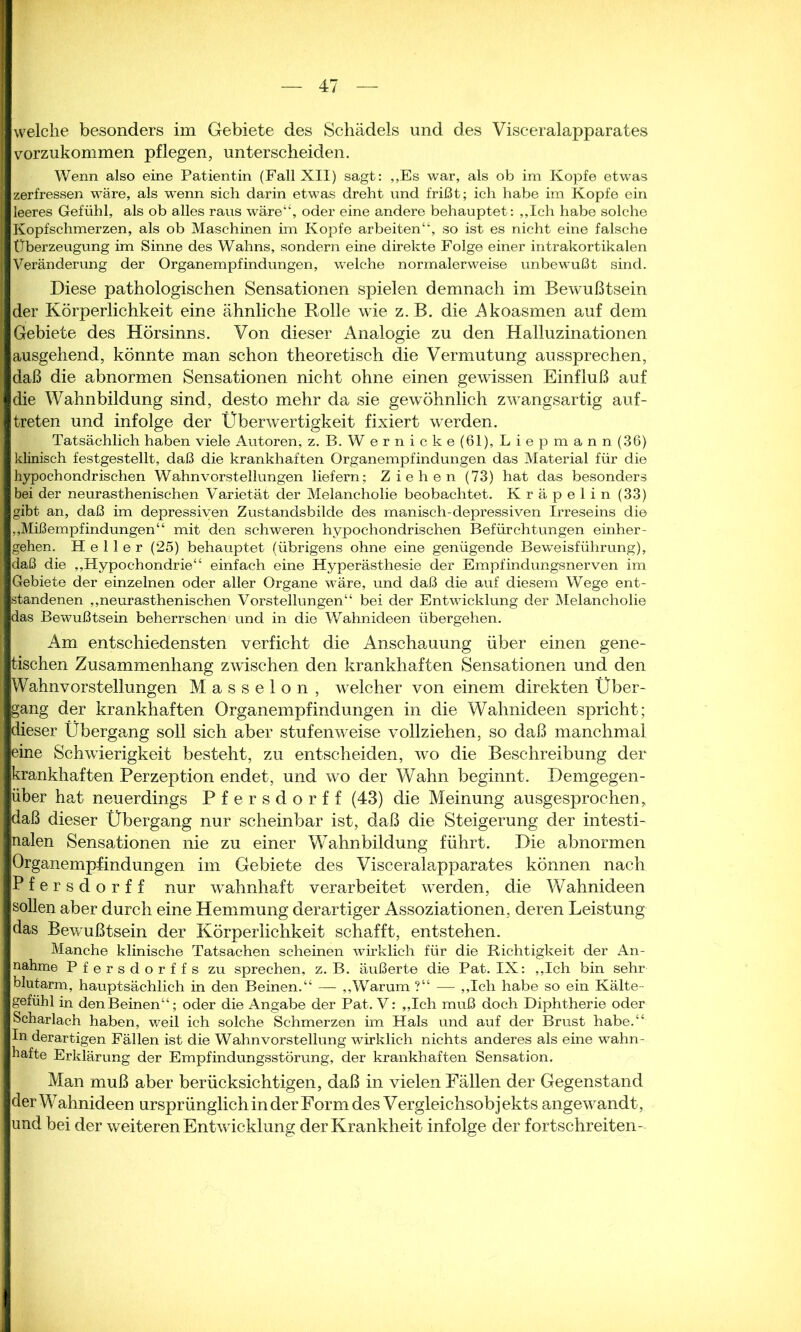 welche besonders im Gebiete des Schädels und des Visceralapparates vorzukommen pflegen, unterscheiden. Wenn also eine Patientin (Fall XII) sagt: „Es war, als ob im Kopfe etwas zerfressen wäre, als wenn sich darin etwas dreht und frißt; ich habe im Kopfe ein leeres Gefühl, als ob alles raus wäre“, oder eine andere behauptet: „Ich habe solche Kopfschmerzen, als ob Maschinen im Kopfe arbeiten“, so ist es nicht eine falsche Überzeugung im Sinne des Wahns, sondern eine direkte Folge einer intrakortikalen Veränderung der Organempfindungen, welche normalerweise unbewußt sind. Diese pathologischen Sensationen spielen demnach im Bewußtsein der Körperlichkeit eine ähnliche Rolle wie z. B. die Akoasmen auf dem Gebiete des Hörsinns. Von dieser Analogie zu den Halluzinationen ausgehend, könnte man schon theoretisch die Vermutung aussprechen, daß die abnormen Sensationen nicht ohne einen gewissen Einfluß auf die Wahnbildung sind, desto mehr da sie gewöhnlich zwangsartig auf- treten und infolge der Überwertigkeit fixiert werden. Tatsächlich haben viele Autoren;, z. B. Wernicke (61), Liepmann (36) klinisch festgestellt, daß die krankhaften Organempfindungen das Material für die hypochondrischen Wahnvorstellungen liefern; Ziehen (73) hat das besonders bei der neurasthenischen Varietät der Melancholie beobachtet. Kräpelin (33) gibt an, daß im depressiven Zustandsbilde des manisch-depressiven Irreseins die „Mißempfindungen“ mit den schweren hypochondrischen Befürchtungen einher- gehen. Heller (25) behauptet (übrigens ohne eine genügende Beweisführung), daß die „Hypochondrie“ einfach eine Hyperästhesie der Empfindungsnerven im Gebiete der einzelnen oder aller Organe wäre, und daß die auf diesem Wege ent- standenen „neurasthenischen Vorstellungen“ bei der Entwicklung der Melancholie das Bewußtsein beherrschen und in die Wahnideen übergehen. Am entschiedensten verficht die Anschauung über einen gene- tischen Zusammenhang zwischen den krankhaften Sensationen und den Wahnvorstellungen Masseion, welcher von einem direkten Über- gang der krankhaften Organempfindungen in die Wahnideen spricht; dieser Übergang soll sich aber stufenweise vollziehen, so daß manchmal eine Schwierigkeit besteht, zu entscheiden, wo die Beschreibung der krankhaften Perzeption endet, und wo der Wahn beginnt. Demgegen- über hat neuerdings Pfersdorff (43) die Meinung ausgesprochen, daß dieser Übergang nur scheinbar ist, daß die Steigerung der intesti- nalen Sensationen nie zu einer WTahnbildung führt. Die abnormen Organempfindungen im Gebiete des Visceralapparates können nach Pfersdorff nur wahnhaft verarbeitet werden, die Wahnideen sollen aber durch eine Hemmung derartiger Assoziationen, deren Leistung das Bewußtsein der Körperlichkeit schafft, entstehen. Manche klinische Tatsachen scheinen wirklich für die Richtigkeit der An- nahme Pfersdorffs zu sprechen, z. B. äußerte die Pat. IX: „Ich bin sehr blutarm, hauptsächlich in den Beinen.“ —- „Warum ?“ — „Ich habe so ein Kälte- gefühl in den Beinen“; oder die Angabe der Pat. V: „Ich muß doch Diphtherie oder Scharlach haben, weil ich solche Schmerzen im Hals und auf der Brust habe.“ In derartigen Fällen ist die Wahnvorstellung wirklich nichts anderes als eine wahn- hafte Erklärung der Empfindungsstörung, der krankhaften Sensation. Man muß aber berücksichtigen, daß in vielen Fällen der Gegenstand der Wahnideen ursprünglich in der Form des Vergleichsobj ekts angewandt, und bei der weiteren Entwicklung der Krankheit infolge der fortschreiten-