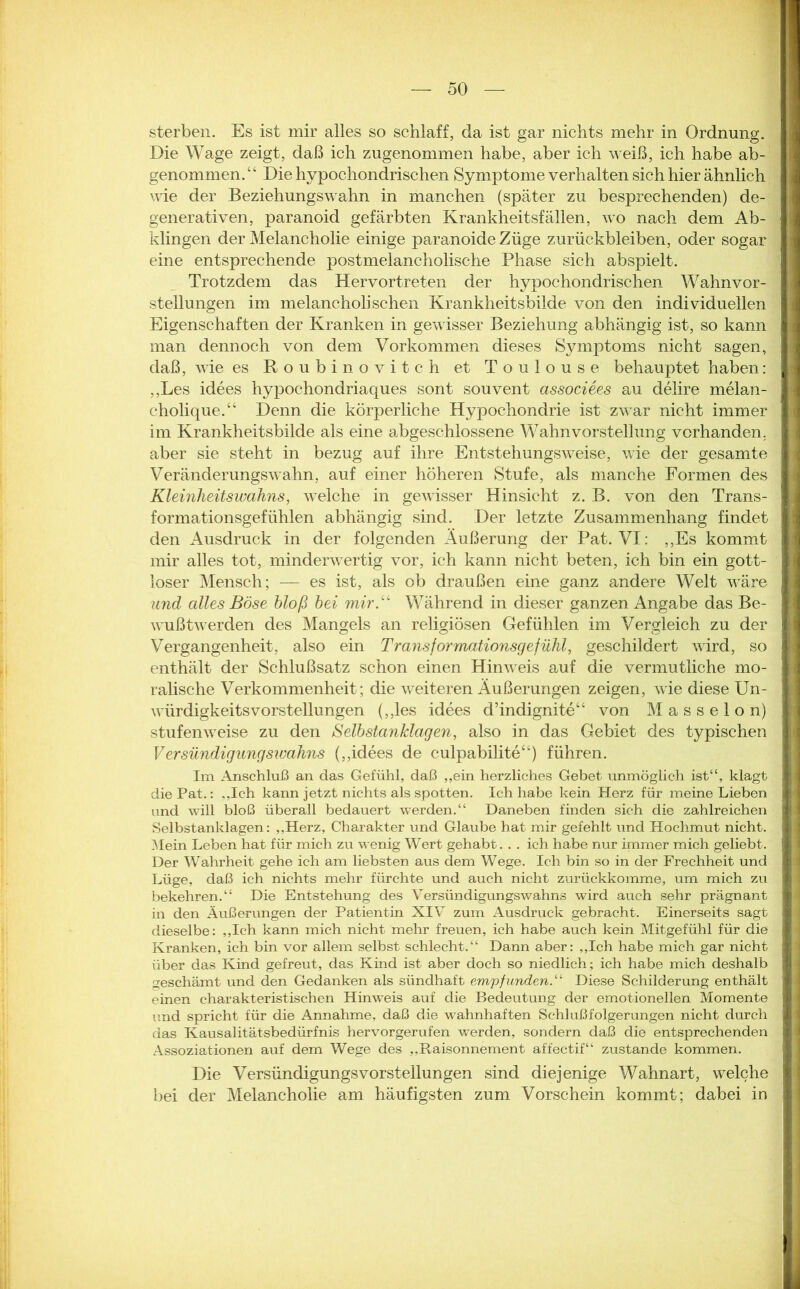 sterben. Es ist mir alles so schlaff, da ist gar nichts mehr in Ordnung. Die Wage zeigt, daß ich zugenommen habe, aber ich weiß, ich habe ab- genommen/ ‘ Die hypochondrischen Symptome verhalten sich hier ähnlich wie der Beziehungswahn in manchen (später zu besprechenden) de- generativen, paranoid gefärbten Krankheitsfällen, wo nach dem Ab- klingen der Melancholie einige paranoide Züge Zurückbleiben, oder sogar eine entsprechende postmelancholische Phase sich abspielt. Trotzdem das Hervortreten der hypochondrischen Wahnvor- stellungen im melancholischen Krankheitsbilde von den individuellen Eigenschaften der Kranken in gewisser Beziehung abhängig ist, so kann man dennoch von dem Vorkommen dieses Symptoms nicht sagen, daß, wie es Roubinovitch et Toulouse behauptet haben: ,,Les idees hypochondriaques sont souvent associees au delire melan- cholique.“ Denn die körperliche Hypochondrie ist zwar nicht immer im Krankheitsbilde als eine abgeschlossene Wahnvorstellung vorhanden, aber sie steht in bezug auf ihre Entstehungsweise, wie der gesamte Veränderungswahn, auf einer höheren Stufe, als manche Formen des Kleinheitswahns, welche in gewisser Hinsicht z. B. von den Trans- formationsgefühlen abhängig sind. Der letzte Zusammenhang findet den Ausdruck in der folgenden Äußerung der Pat. VI: „Es kommt mir alles tot, minderwertig vor, ich kann nicht beten, ich bin ein gott- loser Mensch; — es ist, als ob draußen eine ganz andere Welt wäre und alles Böse bloß bei mir“ Während in dieser ganzen Angabe das Be- wußtwerden des Mangels an religiösen Gefühlen im Vergleich zu der Vergangenheit, also ein Transformationsgefühl, geschildert wird, so enthält der Schlußsatz schon einen Hinweis auf die vermutliche mo- ralische Verkommenheit; die weiteren Äußerungen zeigen, wie diese Un- würdigkeitsvorstellungen (,,les idees d’indignite“ von M a s s e 1 o n) stufenweise zu den Selbstanklagen, also in das Gebiet des typischen Versündigungswahns (,,idees de culpabilite“) führen. Im Anschluß an das Gefühl, daß „ein herzliches Gebet unmöglich ist“, klagt die Pat.: „Ich kann jetzt nichts als spotten. Ich habe kein Herz für meine Lieben und will bloß überall bedauert werden.“ Daneben finden sich die zahlreichen Selbstanklagen: „Herz, Charakter und Glaube hat mir gefehlt und Hochmut nicht. Mein Leben hat für mich zu wenig Wert gehabt. . . ich habe nur immer mich geliebt. Der Wahrheit gehe ich am liebsten aus dem Wege. Ich bin so in der Frechheit und Lüge, daß ich nichts mehr fürchte und auch nicht zurückkomme, um mich zu bekehren.“ Die Entstehung des Versündigungswahns wird auch sehr prägnant in den Äußerungen der Patientin XIV zum Ausdruck gebracht. Einerseits sagt dieselbe: „Ich kann mich nicht mehr freuen, ich habe auch kein Mitgefühl für die Kranken, ich bin vor allem selbst schlecht.“ Dann aber: „Ich habe mich gar nicht über das Kind gefreut, das Kind ist aber doch so niedlich; ich habe mich deshalb geschämt und den Gedanken als sündhaft empfunden.“ Diese Schilderung enthält einen charakteristischen Hinweis auf die Bedeutung der emotionellen Momente und spricht für die Annahme, daß die wahnhaften Schlußfolgerungen nicht durch das Kausalitätsbedürfnis hervorgerufen werden, sondern daß die entsprechenden Assoziationen auf dem Wege des „Raisonnement affectif“ zustande kommen. Die Versündignngsvorstellungen sind diejenige Wahnart, welche bei der Melancholie am häufigsten zum Vorschein kommt; dabei in